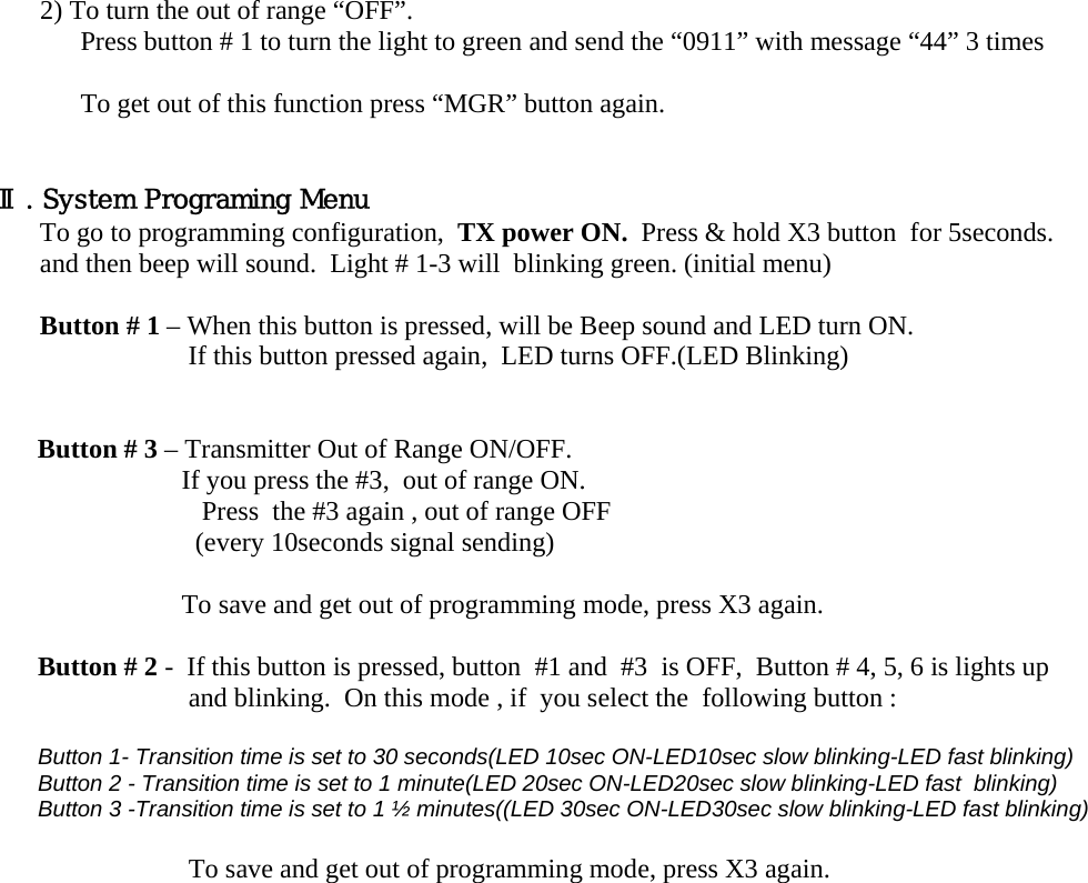 2) To turn the out of range “OFF”.  Press button # 1 to turn the light to green and send the “0911” with message “44” 3 times  To get out of this function press “MGR” button again.   Ⅱ. System Programing Menu To go to programming configuration,  TX power ON.  Press &amp; hold X3 button  for 5seconds.  and then beep will sound.  Light # 1-3 will  blinking green. (initial menu)    Button # 1 – When this button is pressed, will be Beep sound and LED turn ON. If this button pressed again,  LED turns OFF.(LED Blinking)    Button # 3 – Transmitter Out of Range ON/OFF.                      If you press the #3,  out of range ON.  Press  the #3 again , out of range OFF                        (every 10seconds signal sending)                           To save and get out of programming mode, press X3 again.  Button # 2 -  If this button is pressed, button  #1 and  #3  is OFF,  Button # 4, 5, 6 is lights up    and blinking.  On this mode , if  you select the  following button :  Button 1- Transition time is set to 30 seconds(LED 10sec ON-LED10sec slow blinking-LED fast blinking) Button 2 - Transition time is set to 1 minute(LED 20sec ON-LED20sec slow blinking-LED fast  blinking) Button 3 -Transition time is set to 1 ½ minutes((LED 30sec ON-LED30sec slow blinking-LED fast blinking)  To save and get out of programming mode, press X3 again. 