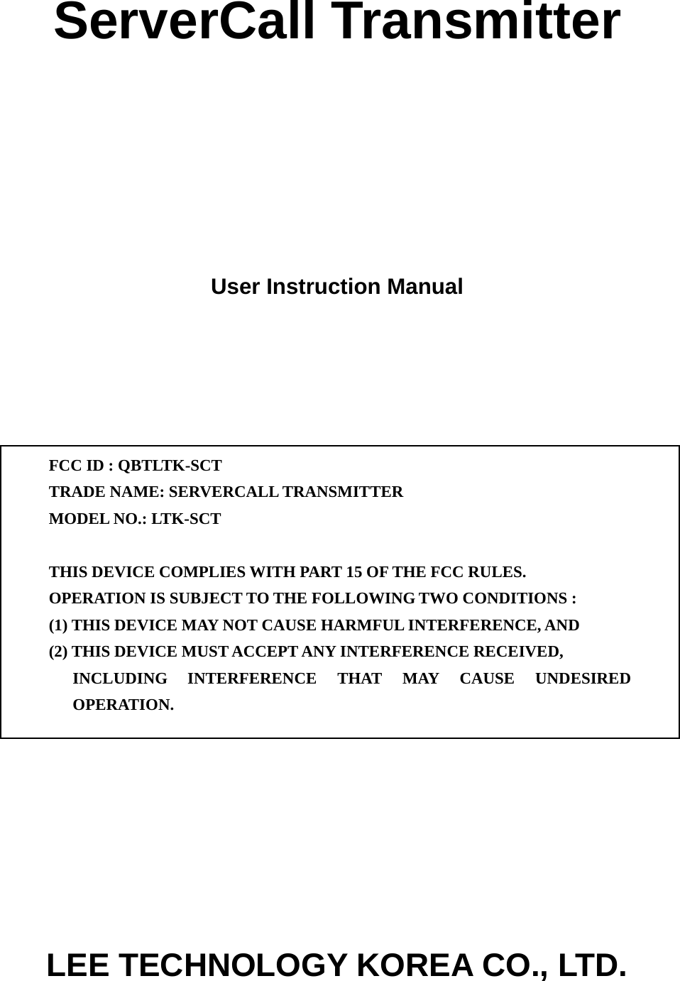 ServerCall Transmitter      User Instruction Manual             FCC ID : QBTLTK-SCT TRADE NAME: SERVERCALL TRANSMITTER MODEL NO.: LTK-SCT  THIS DEVICE COMPLIES WITH PART 15 OF THE FCC RULES. OPERATION IS SUBJECT TO THE FOLLOWING TWO CONDITIONS : (1) THIS DEVICE MAY NOT CAUSE HARMFUL INTERFERENCE, AND (2) THIS DEVICE MUST ACCEPT ANY INTERFERENCE RECEIVED, INCLUDING INTERFERENCE THAT MAY CAUSE UNDESIRED OPERATION.   LEE TECHNOLOGY KOREA CO., LTD. 