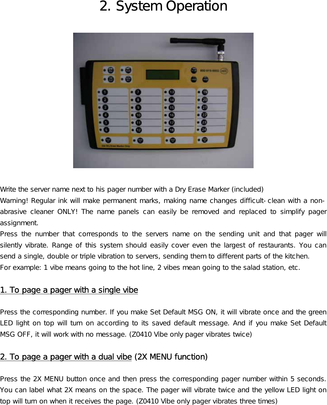 2. System Operation    Write the server name next to his pager number with a Dry Erase Marker (included)  Warning! Regular ink will make permanent marks, making name changes difficult-clean with a non-abrasive  cleaner  ONLY!  The  name  panels  can  easily  be  removed  and  replaced  to  simplify  pager assignment. Press  the  number  that  corresponds  to  the  servers  name  on  the  sending  unit  and  that  pager  will silently vibrate. Range of this system should easily cover even the largest of restaurants. You can send a single, double or triple vibration to servers, sending them to different parts of the kitchen. For example: 1 vibe means going to the hot line, 2 vibes mean going to the salad station, etc.  1. To page a pager with a single vibe  Press the corresponding number. If you make Set Default MSG ON, it will vibrate once and the green LED light on top will turn on according to its saved default message. And if you make Set Default MSG OFF, it will work with no message. (Z0410 Vibe only pager vibrates twice)  2. To page a pager with a dual vibe (2X MENU function)  Press the 2X MENU button once and then press the corresponding pager number within 5 seconds. You can label what 2X means on the space. The pager will vibrate twice and the yellow LED light on top will turn on when it receives the page. (Z0410 Vibe only pager vibrates three times)  