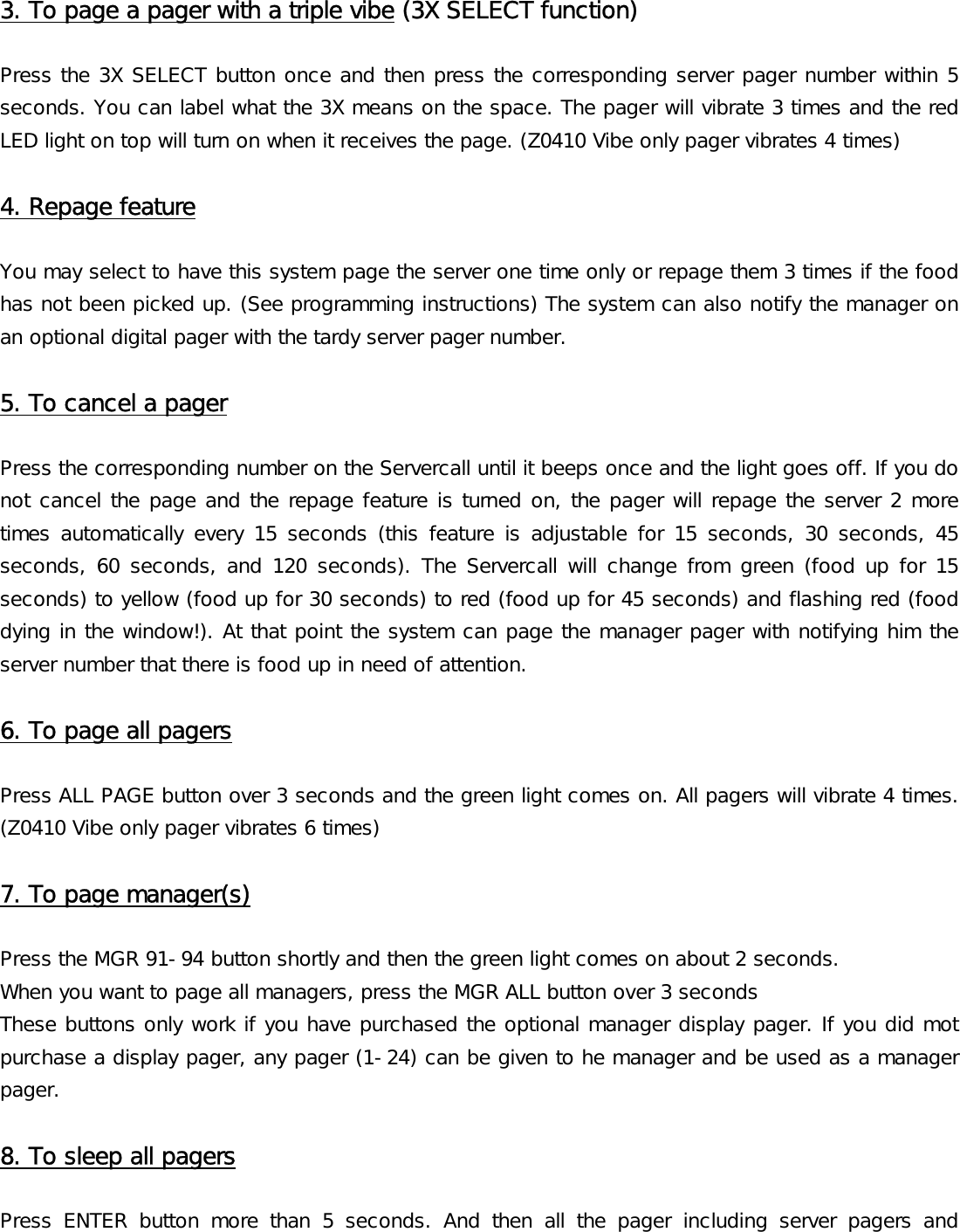 3. To page a pager with a triple vibe (3X SELECT function)  Press the 3X SELECT button once and then press the corresponding server pager number within 5 seconds. You can label what the 3X means on the space. The pager will vibrate 3 times and the red LED light on top will turn on when it receives the page. (Z0410 Vibe only pager vibrates 4 times)  4. Repage feature  You may select to have this system page the server one time only or repage them 3 times if the food has not been picked up. (See programming instructions) The system can also notify the manager on an optional digital pager with the tardy server pager number.  5. To cancel a pager  Press the corresponding number on the Servercall until it beeps once and the light goes off. If you do not cancel the page and the repage feature is turned on, the pager will repage the server 2 more times  automatically  every  15  seconds  (this  feature  is  adjustable  for  15  seconds,  30  seconds,  45 seconds, 60 seconds, and 120  seconds).  The  Servercall will change  from green (food  up  for 15 seconds) to yellow (food up for 30 seconds) to red (food up for 45 seconds) and flashing red (food dying in the window!). At that point the system can page the manager pager with notifying him the server number that there is food up in need of attention.  6. To page all pagers  Press ALL PAGE button over 3 seconds and the green light comes on. All pagers will vibrate 4 times. (Z0410 Vibe only pager vibrates 6 times)  7. To page manager(s)  Press the MGR 91-94 button shortly and then the green light comes on about 2 seconds. When you want to page all managers, press the MGR ALL button over 3 seconds These buttons only work if you have purchased the optional manager display pager. If you did mot purchase a display pager, any pager (1-24) can be given to he manager and be used as a manager pager.   8. To sleep all pagers  Press  ENTER  button  more  than  5  seconds.  And  then  all  the  pager  including  server  pagers  and 