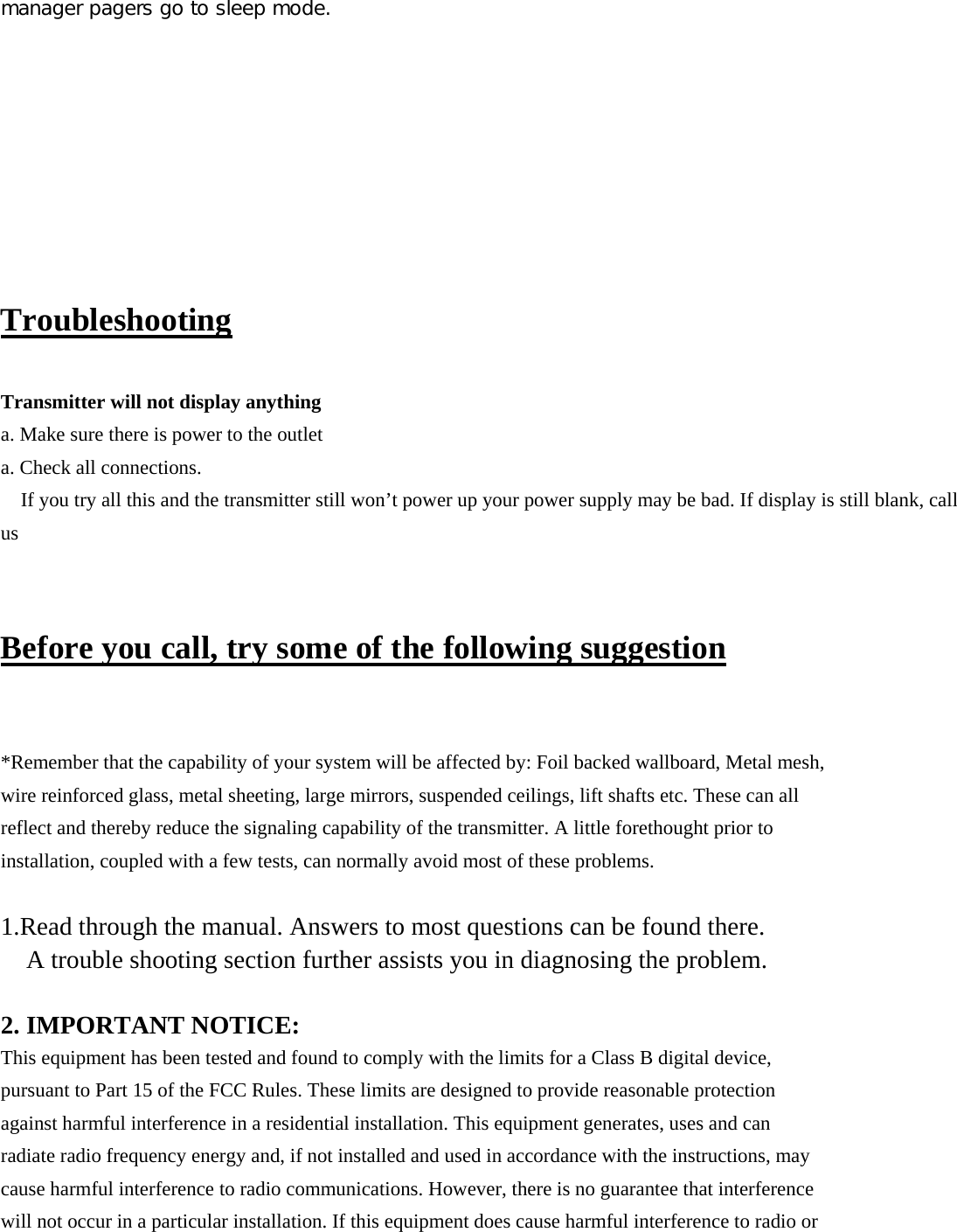 manager pagers go to sleep mode.          Troubleshooting  Transmitter will not display anything a. Make sure there is power to the outlet a. Check all connections. If you try all this and the transmitter still won’t power up your power supply may be bad. If display is still blank, call us  Before you call, try some of the following suggestion  *Remember that the capability of your system will be affected by: Foil backed wallboard, Metal mesh, wire reinforced glass, metal sheeting, large mirrors, suspended ceilings, lift shafts etc. These can all reflect and thereby reduce the signaling capability of the transmitter. A little forethought prior to installation, coupled with a few tests, can normally avoid most of these problems.  1.Read through the manual. Answers to most questions can be found there. A trouble shooting section further assists you in diagnosing the problem.  2. IMPORTANT NOTICE: This equipment has been tested and found to comply with the limits for a Class B digital device, pursuant to Part 15 of the FCC Rules. These limits are designed to provide reasonable protection against harmful interference in a residential installation. This equipment generates, uses and can radiate radio frequency energy and, if not installed and used in accordance with the instructions, may cause harmful interference to radio communications. However, there is no guarantee that interference will not occur in a particular installation. If this equipment does cause harmful interference to radio or 