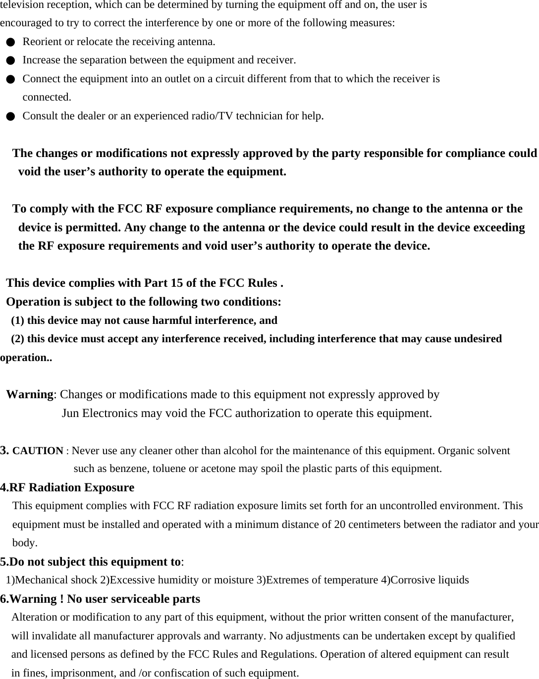 television reception, which can be determined by turning the equipment off and on, the user is encouraged to try to correct the interference by one or more of the following measures: ●  Reorient or relocate the receiving antenna. ●  Increase the separation between the equipment and receiver. ●  Connect the equipment into an outlet on a circuit different from that to which the receiver is connected. ●  Consult the dealer or an experienced radio/TV technician for help.  The changes or modifications not expressly approved by the party responsible for compliance could void the user’s authority to operate the equipment.  To comply with the FCC RF exposure compliance requirements, no change to the antenna or the device is permitted. Any change to the antenna or the device could result in the device exceeding the RF exposure requirements and void user’s authority to operate the device.  This device complies with Part 15 of the FCC Rules . Operation is subject to the following two conditions: (1) this device may not cause harmful interference, and (2) this device must accept any interference received, including interference that may cause undesired operation..  Warning: Changes or modifications made to this equipment not expressly approved by Jun Electronics may void the FCC authorization to operate this equipment.  3. CAUTION : Never use any cleaner other than alcohol for the maintenance of this equipment. Organic solvent such as benzene, toluene or acetone may spoil the plastic parts of this equipment. 4.RF Radiation Exposure This equipment complies with FCC RF radiation exposure limits set forth for an uncontrolled environment. This equipment must be installed and operated with a minimum distance of 20 centimeters between the radiator and your body. 5.Do not subject this equipment to: 1)Mechanical shock 2)Excessive humidity or moisture 3)Extremes of temperature 4)Corrosive liquids 6.Warning ! No user serviceable parts Alteration or modification to any part of this equipment, without the prior written consent of the manufacturer, will invalidate all manufacturer approvals and warranty. No adjustments can be undertaken except by qualified and licensed persons as defined by the FCC Rules and Regulations. Operation of altered equipment can result in fines, imprisonment, and /or confiscation of such equipment.  