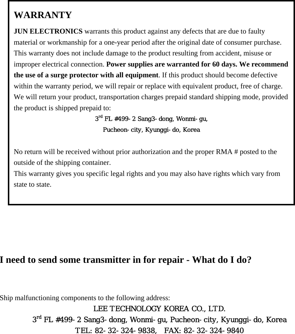  WARRANTY JUN ELECTRONICS warrants this product against any defects that are due to faulty material or workmanship for a one-year period after the original date of consumer purchase. This warranty does not include damage to the product resulting from accident, misuse or improper electrical connection. Power supplies are warranted for 60 days. We recommend the use of a surge protector with all equipment. If this product should become defective within the warranty period, we will repair or replace with equivalent product, free of charge. We will return your product, transportation charges prepaid standard shipping mode, provided the product is shipped prepaid to: 3rd FL #499-2 Sang3-dong, Wonmi-gu, Pucheon-city, Kyunggi-do, Korea  No return will be received without prior authorization and the proper RMA # posted to the outside of the shipping container. This warranty gives you specific legal rights and you may also have rights which vary from state to state.                       I need to send some transmitter in for repair - What do I do?  Ship malfunctioning components to the following address: LEE TECHNOLOGY KOREA CO., LTD. 3rd FL #499-2 Sang3-dong, Wonmi-gu, Pucheon-city, Kyunggi-do, Korea TEL: 82-32-324-9838,  FAX: 82-32-324-9840   