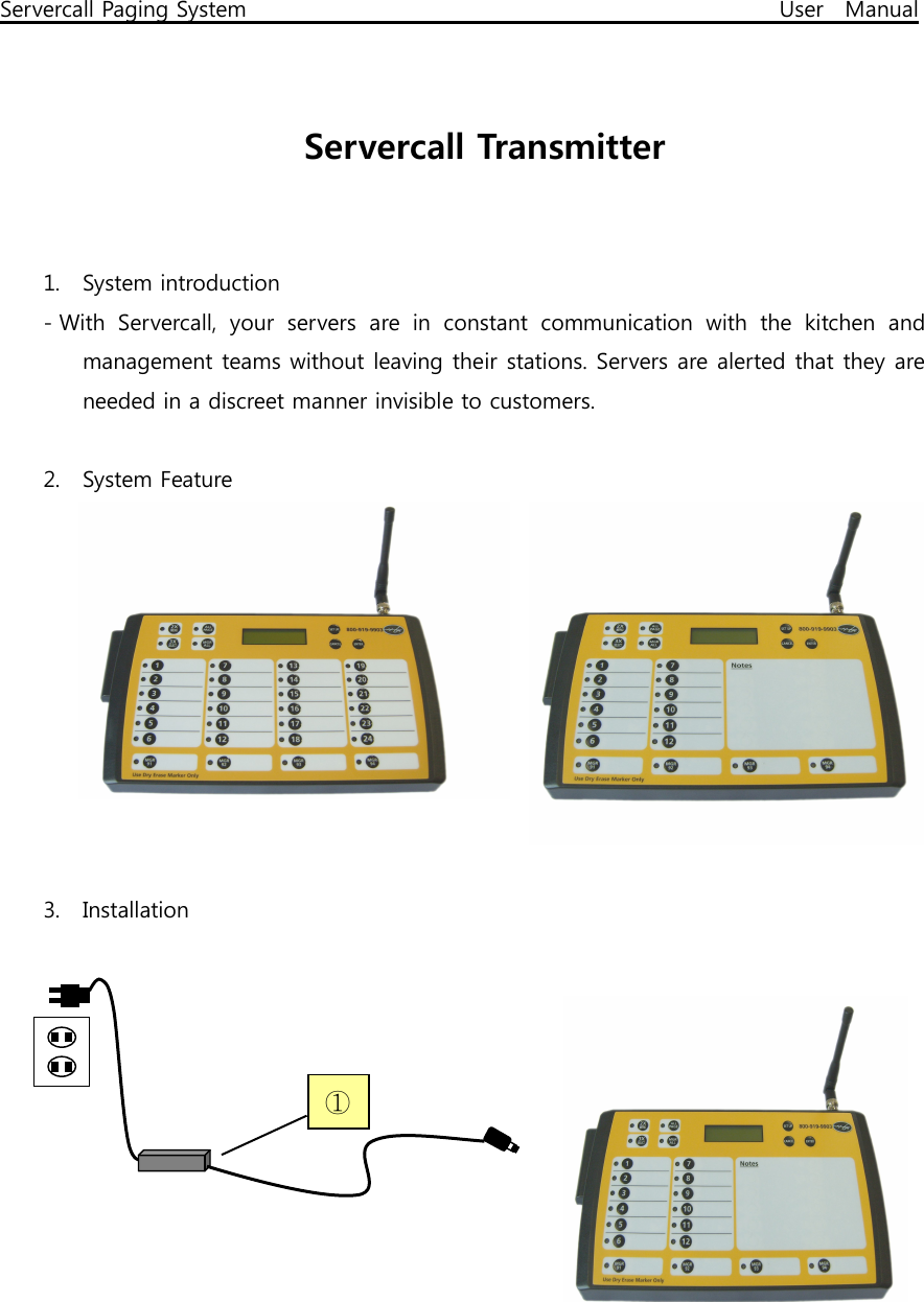 Servercall Paging System                                                                                              User   Manual   Servercall Transmitter  1. System introduction - With  Servercall,  your  servers  are  in  constant  communication  with  the  kitchen  and management teams without leaving their stations. Servers are alerted that they are needed in a discreet manner invisible to customers.      2. System Feature   3. Installation              ① 