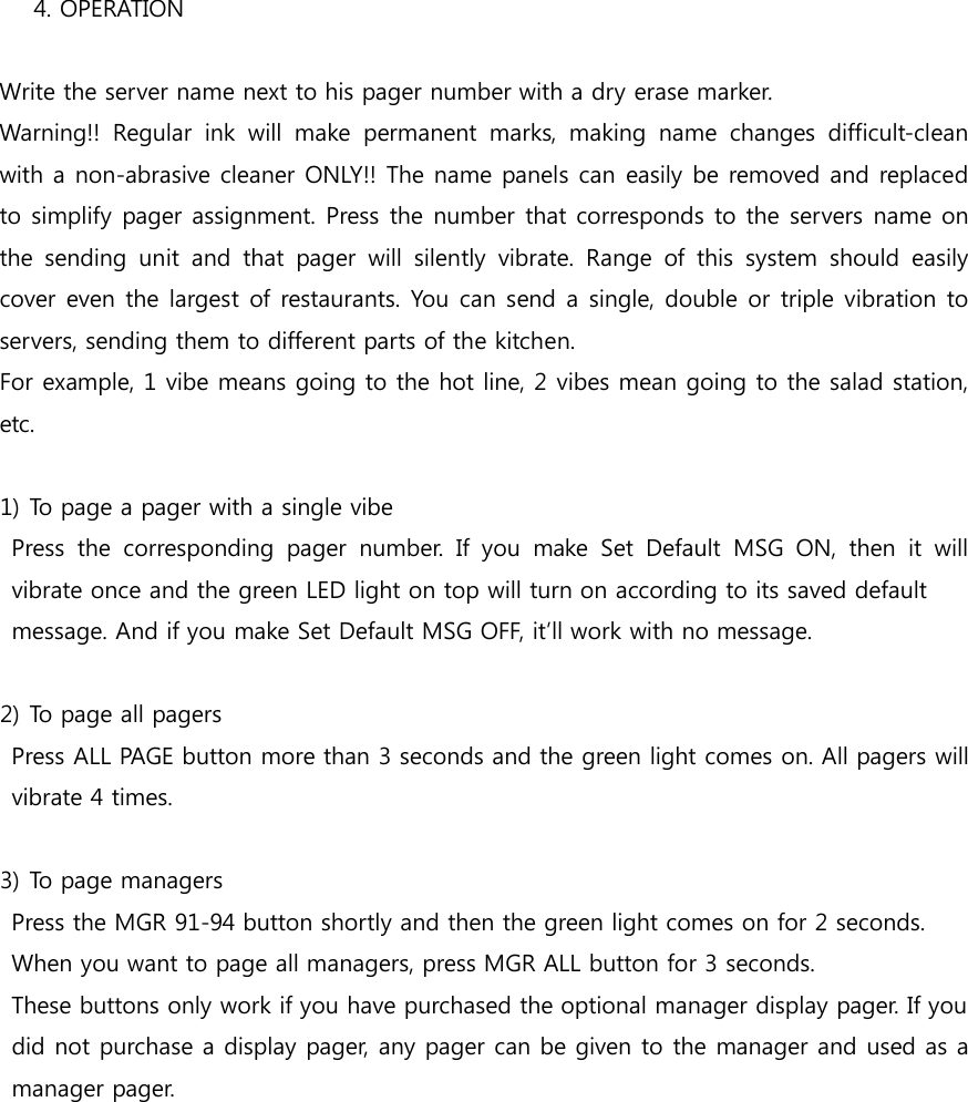 4. OPERATION    Write the server name next to his pager number with a dry erase marker.   Warning!!  Regular  ink  will  make  permanent  marks,  making  name  changes  difficult-clean with a non-abrasive cleaner ONLY!! The name panels can easily be removed and replaced to simplify pager assignment. Press the number that corresponds to the servers name on the  sending  unit  and  that  pager  will  silently  vibrate.  Range  of  this  system  should  easily cover even the largest of restaurants. You can send a single, double or triple vibration to servers, sending them to different parts of the kitchen. For example, 1 vibe means going to the hot line, 2 vibes mean going to the salad station, etc.  1) To page a pager with a single vibe   Press  the  corresponding  pager  number.  If  you  make  Set  Default  MSG  ON,  then  it  will vibrate once and the green LED light on top will turn on according to its saved default   message. And if you make Set Default MSG OFF, it’ll work with no message.  2) To page all pagers   Press ALL PAGE button more than 3 seconds and the green light comes on. All pagers will vibrate 4 times.  3) To page managers   Press the MGR 91-94 button shortly and then the green light comes on for 2 seconds.   When you want to page all managers, press MGR ALL button for 3 seconds.   These buttons only work if you have purchased the optional manager display pager. If you   did not purchase a display pager, any pager can be given to the manager and used as a manager pager. 