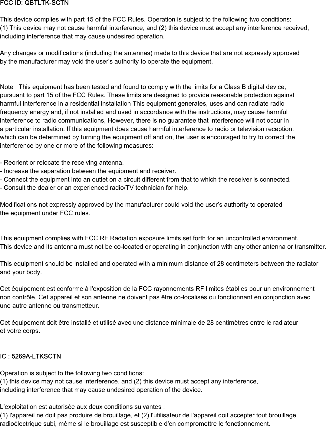 FCC ID: QBTLTKSCTN This device complies with part 15 of the FCC Rules. Operation is subject to the following two conditions: (1) This device may not cause harmful interference, and (2) this device must accept any interference received, including interference that may cause undesired operation.  Any changes or modifications (including the antennas) made to this device that are not expressly approved by the manufacturer may void the user&apos;s authority to operate the equipment.   Note : This equipment has been tested and found to comply with the limits for a Class B digital device, pursuant to part 15 of the FCC Rules. These limits are designed to provide reasonable protection against harmful interference in a residential installation This equipment generates, uses and can radiate radio frequency energy and, if not installed and used in accordance with the instructions, may cause harmful interference to radio communications, However, there is no guarantee that interference will not occur in a particular installation. If this equipment does cause harmful interference to radio or television reception, which can be determined by turning the equipment off and on, the user is encouraged to try to correct the interference by one or more of the following measures:   Reorient or relocate the receiving antenna.  Increase the separation between the equipment and receiver.  Connect the equipment into an outlet on a circuit different from that to which the receiver is connected.  Consult the dealer or an experienced radio/TV technician for help.   Modifications not expressly approved by the manufacturer could void the user’s authority to operated the equipment under FCC rules.      This equipment complies with FCC RF Radiation exposure limits set forth for an uncontrolled environment. This device and its antenna must not be colocated or operating in conjunction with any other antenna or transmitter. This equipment should be installed and operated with a minimum distance of 28 centimeters between the radiator and your body. Cet équipement est conforme à l&apos;exposition de la FCC rayonnements RF limites établies pour un environnement non contrôlé. Cet appareil et son antenne ne doivent pas être colocalisés ou fonctionnant en conjonction avec une autre antenne ou transmetteur.  Cet équipement doit être installé et utilisé avec une distance minimale de 28 centimètres entre le radiateur et votre corps.  IC : 5269ALTKSCTN  Operation is subject to the following two conditions: (1) this device may not cause interference, and (2) this device must accept any interference, including interference that may cause undesired operation of the device. L&apos;exploitation est autorisée aux deux conditions suivantes : (1) l&apos;appareil ne doit pas produire de brouillage, et (2) l&apos;utilisateur de l&apos;appareil doit accepter tout brouillage radioélectrique subi, même si le brouillage est susceptible d&apos;en compromettre le fonctionnement. 