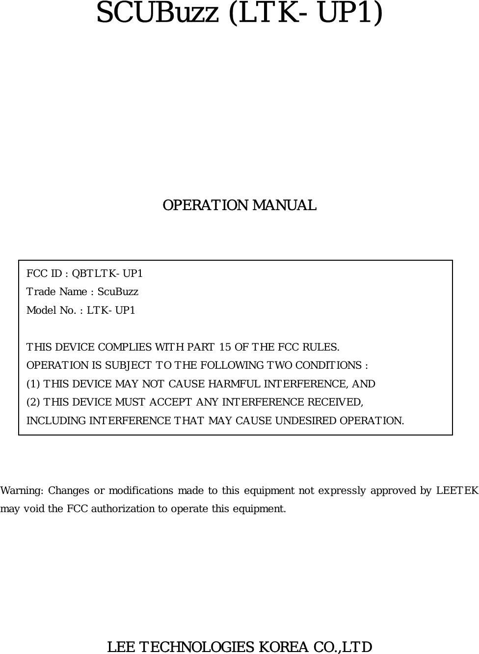   SCUBuzz (LTK-UP1)         OPERATION MANUAL               Warning: Changes or modifications made to this equipment not expressly approved by LEETEK may void the FCC authorization to operate this equipment.       LEE TECHNOLOGIES KOREA CO.,LTD  FCC ID : QBTLTK-UP1  Trade Name : ScuBuzz Model No. : LTK-UP1  THIS DEVICE COMPLIES WITH PART 15 OF THE FCC RULES. OPERATION IS SUBJECT TO THE FOLLOWING TWO CONDITIONS : (1) THIS DEVICE MAY NOT CAUSE HARMFUL INTERFERENCE, AND (2) THIS DEVICE MUST ACCEPT ANY INTERFERENCE RECEIVED, INCLUDING INTERFERENCE THAT MAY CAUSE UNDESIRED OPERATION. 