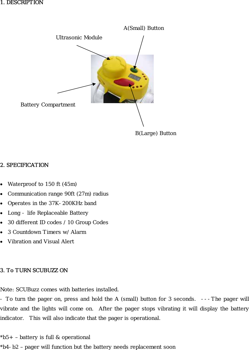    1. DESCRIPTION                 2. SPECIFICATION  • Waterproof to 150 ft (45m) • Communication range 90ft (27m) radius • Operates in the 37K-200KHz band • Long - life Replaceable Battery • 30 different ID codes / 10 Group Codes • 3 Countdown Timers w/ Alarm • Vibration and Visual Alert   3. To TURN SCUBUZZ ON  Note: SCUBuzz comes with batteries installed. - To turn the pager on, press and hold the A (small) button for 3 seconds.   ---The pager will vibrate and the lights will come on.   After the pager stops vibrating it will display the battery indicator.  This will also indicate that the pager is operational.  *b5+ – battery is full &amp; operational *b4-b2 – pager will function but the battery needs replacement soon B(Large) Button A(Small) Button Ultrasonic Module Battery Compartment 