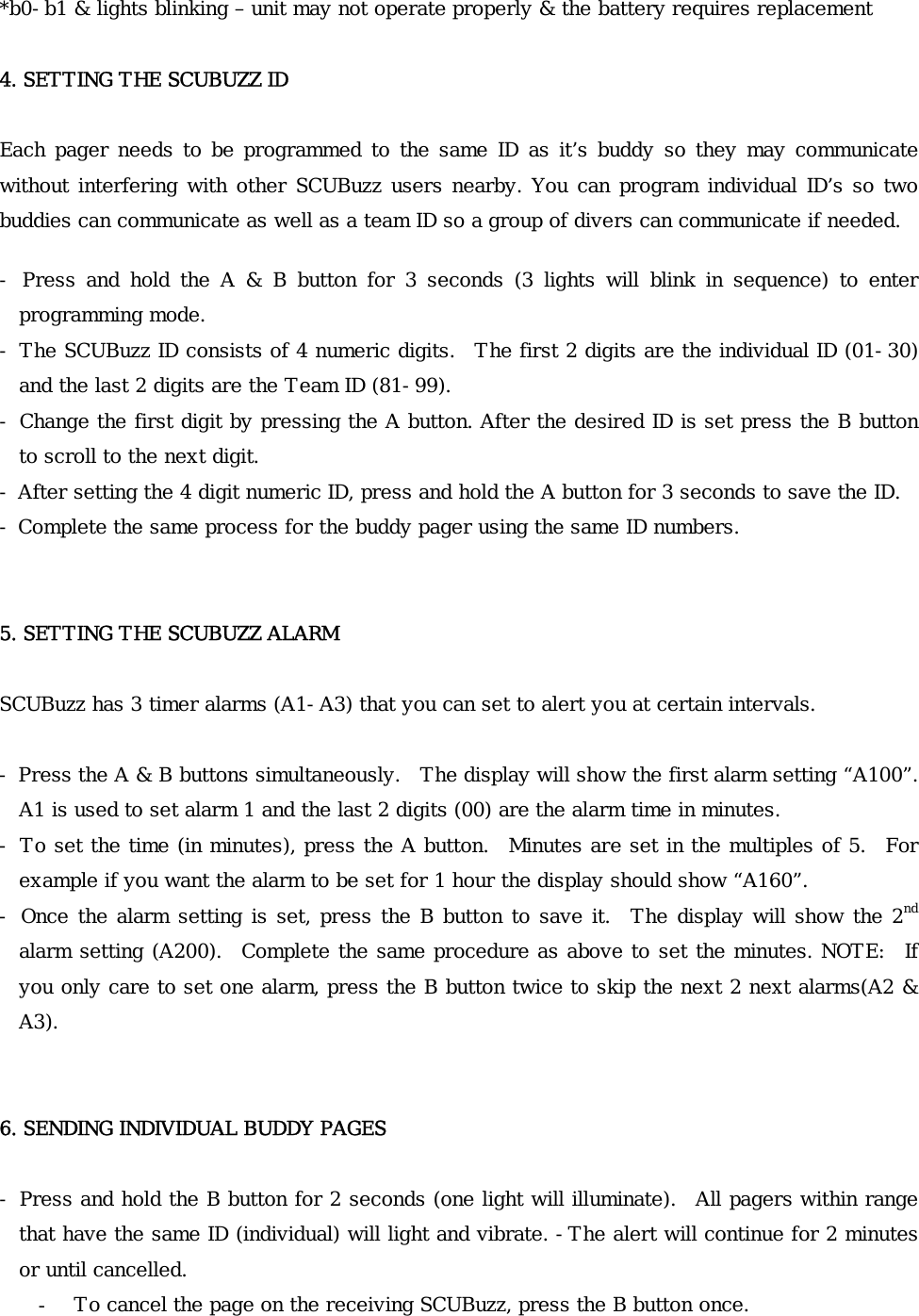 *b0-b1 &amp; lights blinking – unit may not operate properly &amp; the battery requires replacement  4. SETTING THE SCUBUZZ ID  Each pager needs to  be programmed to the same  ID as it’s  buddy so they  may communicate without interfering with other SCUBuzz users nearby. You can program individual ID’s so two buddies can communicate as well as a team ID so a group of divers can communicate if needed. -  Press  and  hold  the  A  &amp;  B  button  for  3  seconds  (3  lights  will  blink  in  sequence)  to  enter programming mode.  - The SCUBuzz ID consists of 4 numeric digits.  The first 2 digits are the individual ID (01-30) and the last 2 digits are the Team ID (81-99). - Change the first digit by pressing the A button. After the desired ID is set press the B button to scroll to the next digit. - After setting the 4 digit numeric ID, press and hold the A button for 3 seconds to save the ID. - Complete the same process for the buddy pager using the same ID numbers.   5. SETTING THE SCUBUZZ ALARM  SCUBuzz has 3 timer alarms (A1-A3) that you can set to alert you at certain intervals.  - Press the A &amp; B buttons simultaneously.  The display will show the first alarm setting “A100”.   A1 is used to set alarm 1 and the last 2 digits (00) are the alarm time in minutes. - To set the time (in minutes), press the A button.   Minutes are set in the multiples of 5.  For example if you want the alarm to be set for 1 hour the display should show “A160”. - Once the alarm setting is set, press the B button to save it.   The display will show the 2nd alarm setting (A200).   Complete the same procedure as above to set the minutes. NOTE:   If you only care to set one alarm, press the B button twice to skip the next 2 next alarms(A2 &amp; A3).   6. SENDING INDIVIDUAL BUDDY PAGES  - Press and hold the B button for 2 seconds (one light will illuminate).  All pagers within range that have the same ID (individual) will light and vibrate. -The alert will continue for 2 minutes or until cancelled. - To cancel the page on the receiving SCUBuzz, press the B button once.   