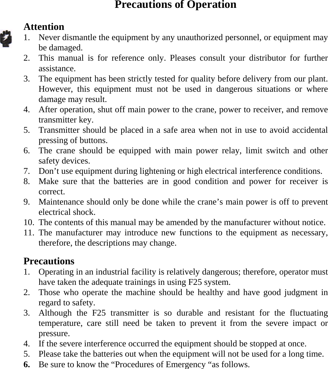    Precautions of Operation  Attention 1. Never dismantle the equipment by any unauthorized personnel, or equipment may be damaged. 2. This manual is for reference only. Pleases consult your distributor for further assistance. 3. The equipment has been strictly tested for quality before delivery from our plant. However, this equipment must not be used in dangerous situations or where damage may result. 4. After operation, shut off main power to the crane, power to receiver, and remove transmitter key. 5. Transmitter should be placed in a safe area when not in use to avoid accidental pressing of buttons. 6. The crane should be equipped with main power relay, limit switch and other safety devices. 7. Don&rsquo;t use equipment during lightening or high electrical interference conditions. 8. Make sure that the batteries are in good condition and power for receiver is correct. 9. Maintenance should only be done while the crane&rsquo;s main power is off to prevent electrical shock. 10. The contents of this manual may be amended by the manufacturer without notice. 11. The manufacturer may introduce new functions to the equipment as necessary, therefore, the descriptions may change.  Precautions 1. Operating in an industrial facility is relatively dangerous; therefore, operator must have taken the adequate trainings in using F25 system. 2. Those who operate the machine should be healthy and have good judgment in regard to safety. 3. Although the F25 transmitter is so durable and resistant for the fluctuating temperature, care still need be taken to prevent it from the severe impact or pressure. 4. If the severe interference occurred the equipment should be stopped at once. 5. Please take the batteries out when the equipment will not be used for a long time. 6. Be sure to know the &ldquo;Procedures of Emergency &ldquo;as follows.   