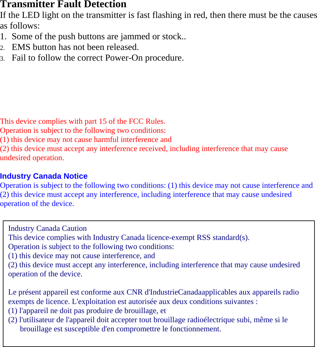   Transmitter Fault Detection If the LED light on the transmitter is fast flashing in red, then there must be the causes as follows: 1. Some of the push buttons are jammed or stock.. 2. EMS button has not been released. 3. Fail to follow the correct Power-On procedure.      This device complies with part 15 of the FCC Rules. Operation is subject to the following two conditions: (1) this device may not cause harmful interference and (2) this device must accept any interference received, including interference that may cause undesired operation.  Industry Canada Notice Operation is subject to the following two conditions: (1) this device may not cause interference and (2) this device must accept any interference, including interference that may cause undesired operation of the device.    Industry Canada Caution This device complies with Industry Canada licence-exempt RSS standard(s).   Operation is subject to the following two conditions:   (1) this device may not cause interference, and   (2) this device must accept any interference, including interference that may cause undesired operation of the device.    Le pr&eacute;sent appareil est conforme aux CNR d'IndustrieCanadaapplicables aux appareils radio exempts de licence. L'exploitation est autoris&eacute;e aux deux conditions suivantes :   (1) l'appareil ne doit pas produire de brouillage, et   (2) l'utilisateur de l'appareil doit accepter tout brouillage radio&eacute;lectrique subi, m&ecirc;me si le       brouillage est susceptible d'en compromettre le fonctionnement.  