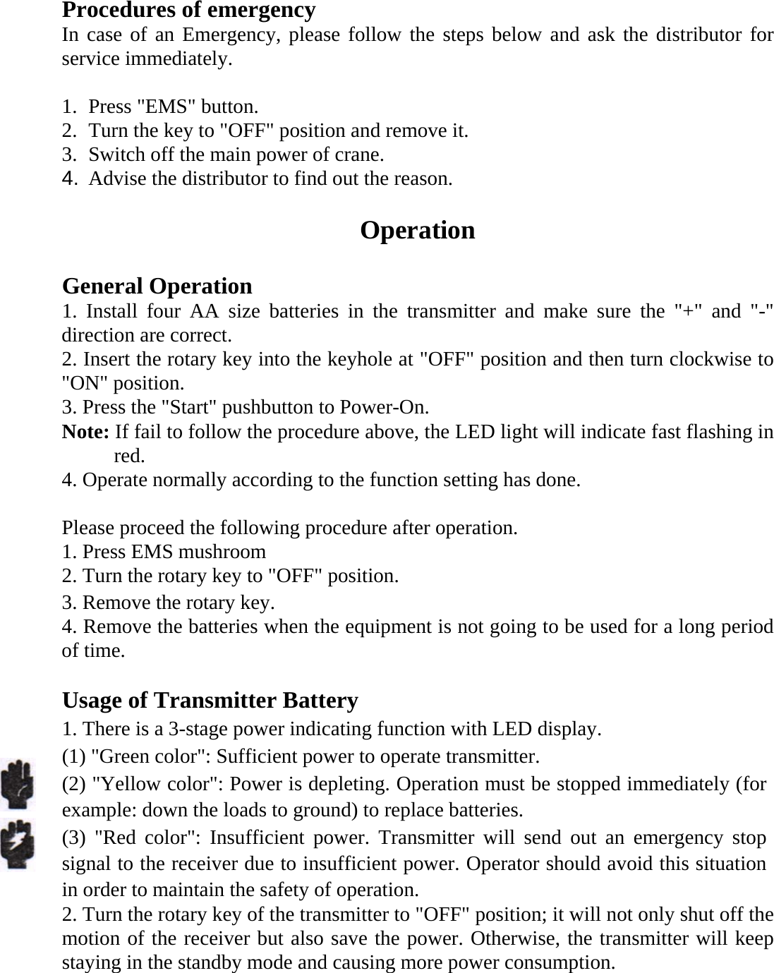   Procedures of emergency In case of an Emergency, please follow the steps below and ask the distributor for service immediately.  1. Press "EMS" button. 2. Turn the key to "OFF" position and remove it. 3. Switch off the main power of crane. 4.  Advise the distributor to find out the reason.  Operation  General Operation 1. Install four AA size batteries in the transmitter and make sure the "+" and "-" direction are correct. 2. Insert the rotary key into the keyhole at "OFF" position and then turn clockwise to "ON" position. 3. Press the "Start" pushbutton to Power-On. Note: If fail to follow the procedure above, the LED light will indicate fast flashing in red.   4. Operate normally according to the function setting has done.  Please proceed the following procedure after operation. 1. Press EMS mushroom 2. Turn the rotary key to "OFF" position.   3. Remove the rotary key. 4. Remove the batteries when the equipment is not going to be used for a long period of time.  Usage of Transmitter Battery   1. There is a 3-stage power indicating function with LED display.   (1) "Green color": Sufficient power to operate transmitter. (2) "Yellow color": Power is depleting. Operation must be stopped immediately (for example: down the loads to ground) to replace batteries. (3) "Red color": Insufficient power. Transmitter will send out an emergency stop signal to the receiver due to insufficient power. Operator should avoid this situation in order to maintain the safety of operation.   2. Turn the rotary key of the transmitter to "OFF" position; it will not only shut off the motion of the receiver but also save the power. Otherwise, the transmitter will keep staying in the standby mode and causing more power consumption.   