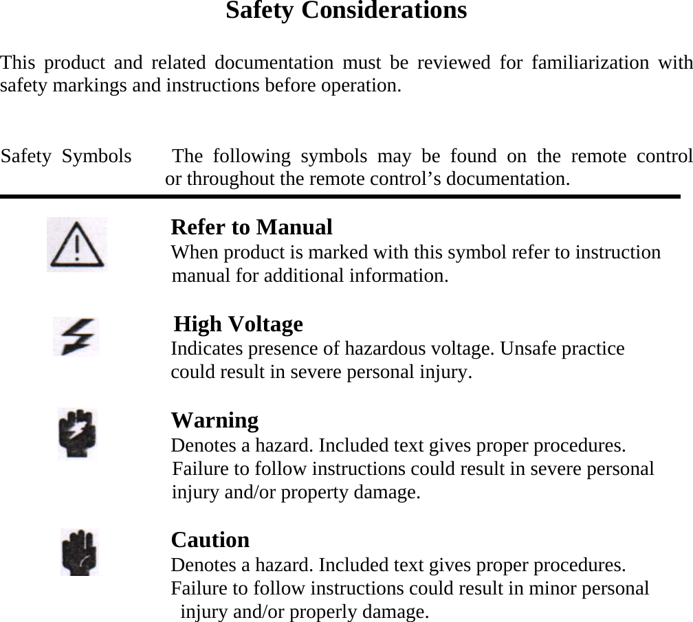 Safety Considerations  This product and related documentation must be reviewed for familiarization with safety markings and instructions before operation.   Safety Symbols    The following symbols may be found on the remote control         or throughout the remote control&rsquo;s documentation.                       Refer to Manual                    When product is marked with this symbol refer to instruction manual for additional information.                     High Voltage                  Indicates presence of hazardous voltage. Unsafe practice                    could result in severe personal injury.                                    Warning                  Denotes a hazard. Included text gives proper procedures.                   Failure to follow instructions could result in severe personal injury and/or property damage.                      Caution                  Denotes a hazard. Included text gives proper procedures.                  Failure to follow instructions could result in minor personal injury and/or properly damage.   