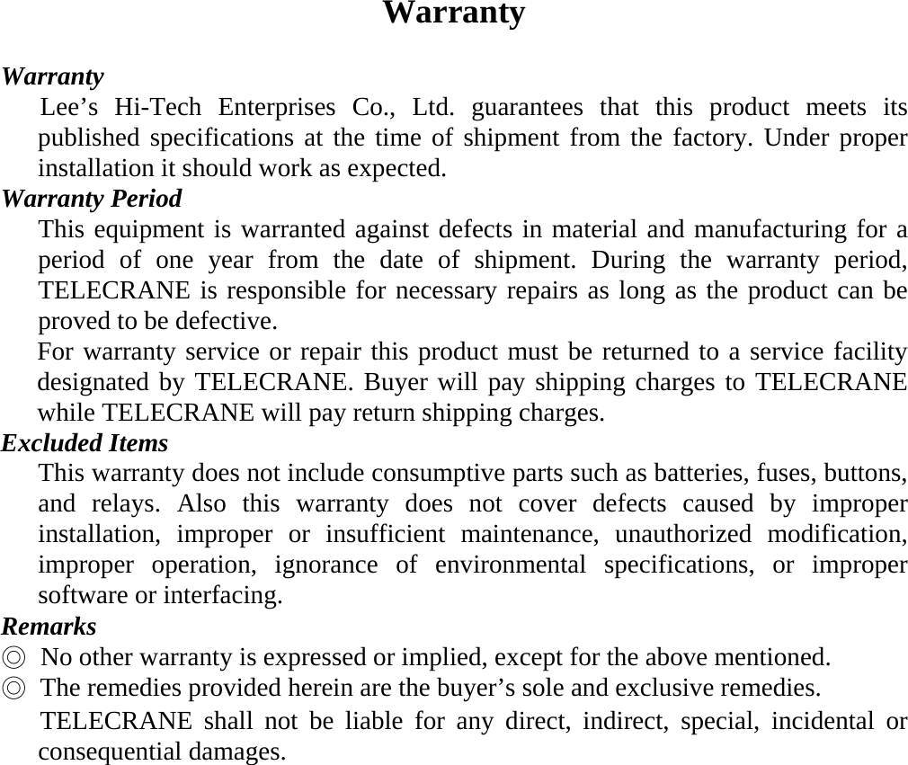 Warranty  Warranty    Lee&rsquo;s Hi-Tech Enterprises Co., Ltd. guarantees that this product meets its published specifications at the time of shipment from the factory. Under proper installation it should work as expected. Warranty Period This equipment is warranted against defects in material and manufacturing for a period of one year from the date of shipment. During the warranty period, TELECRANE is responsible for necessary repairs as long as the product can be proved to be defective. For warranty service or repair this product must be returned to a service facility designated by TELECRANE. Buyer will pay shipping charges to TELECRANE while TELECRANE will pay return shipping charges. Excluded Items  This warranty does not include consumptive parts such as batteries, fuses, buttons, and relays. Also this warranty does not cover defects caused by improper installation, improper or insufficient maintenance, unauthorized modification, improper operation, ignorance of environmental specifications, or improper software or interfacing. Remarks ◎   No other warranty is expressed or implied, except for the above mentioned. ◎  The remedies provided herein are the buyer&rsquo;s sole and exclusive remedies.      TELECRANE shall not be liable for any direct, indirect, special, incidental or   consequential damages.    