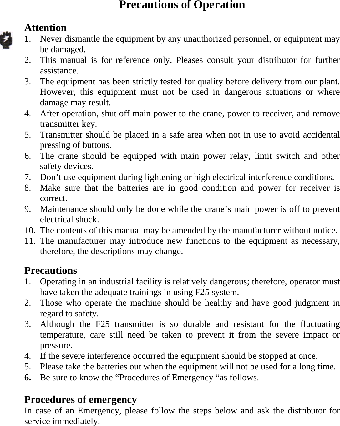  Precautions of Operation  Attention  1. Never dismantle the equipment by any unauthorized personnel, or equipment may be damaged. 2. This manual is for reference only. Pleases consult your distributor for further assistance. 3. The equipment has been strictly tested for quality before delivery from our plant. However, this equipment must not be used in dangerous situations or where damage may result. 4. After operation, shut off main power to the crane, power to receiver, and remove transmitter key. 5. Transmitter should be placed in a safe area when not in use to avoid accidental pressing of buttons. 6. The crane should be equipped with main power relay, limit switch and other safety devices. 7. Don&rsquo;t use equipment during lightening or high electrical interference conditions. 8. Make sure that the batteries are in good condition and power for receiver is correct. 9. Maintenance should only be done while the crane&rsquo;s main power is off to prevent electrical shock. 10. The contents of this manual may be amended by the manufacturer without notice. 11. The manufacturer may introduce new functions to the equipment as necessary, therefore, the descriptions may change.  Precautions 1. Operating in an industrial facility is relatively dangerous; therefore, operator must have taken the adequate trainings in using F25 system. 2. Those who operate the machine should be healthy and have good judgment in regard to safety. 3. Although the F25 transmitter is so durable and resistant for the fluctuating temperature, care still need be taken to prevent it from the severe impact or pressure. 4. If the severe interference occurred the equipment should be stopped at once. 5. Please take the batteries out when the equipment will not be used for a long time. 6. Be sure to know the &ldquo;Procedures of Emergency &ldquo;as follows.  Procedures of emergency In case of an Emergency, please follow the steps below and ask the distributor for service immediately. 