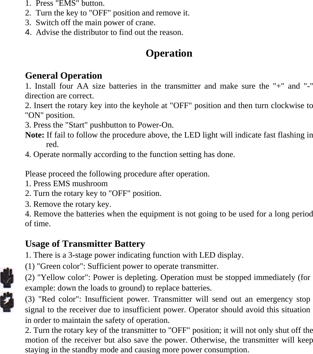  1. Press "EMS" button. 2. Turn the key to "OFF" position and remove it. 3. Switch off the main power of crane. 4.  Advise the distributor to find out the reason.  Operation  General Operation 1. Install four AA size batteries in the transmitter and make sure the "+" and "-" direction are correct. 2. Insert the rotary key into the keyhole at "OFF" position and then turn clockwise to "ON" position. 3. Press the "Start" pushbutton to Power-On. Note: If fail to follow the procedure above, the LED light will indicate fast flashing in red.   4. Operate normally according to the function setting has done.  Please proceed the following procedure after operation. 1. Press EMS mushroom 2. Turn the rotary key to "OFF" position.   3. Remove the rotary key. 4. Remove the batteries when the equipment is not going to be used for a long period of time.  Usage of Transmitter Battery   1. There is a 3-stage power indicating function with LED display.   (1) "Green color": Sufficient power to operate transmitter.   (2) "Yellow color": Power is depleting. Operation must be stopped immediately (for example: down the loads to ground) to replace batteries. (3) "Red color": Insufficient power. Transmitter will send out an emergency stop signal to the receiver due to insufficient power. Operator should avoid this situation in order to maintain the safety of operation.   2. Turn the rotary key of the transmitter to "OFF" position; it will not only shut off the motion of the receiver but also save the power. Otherwise, the transmitter will keep staying in the standby mode and causing more power consumption.  