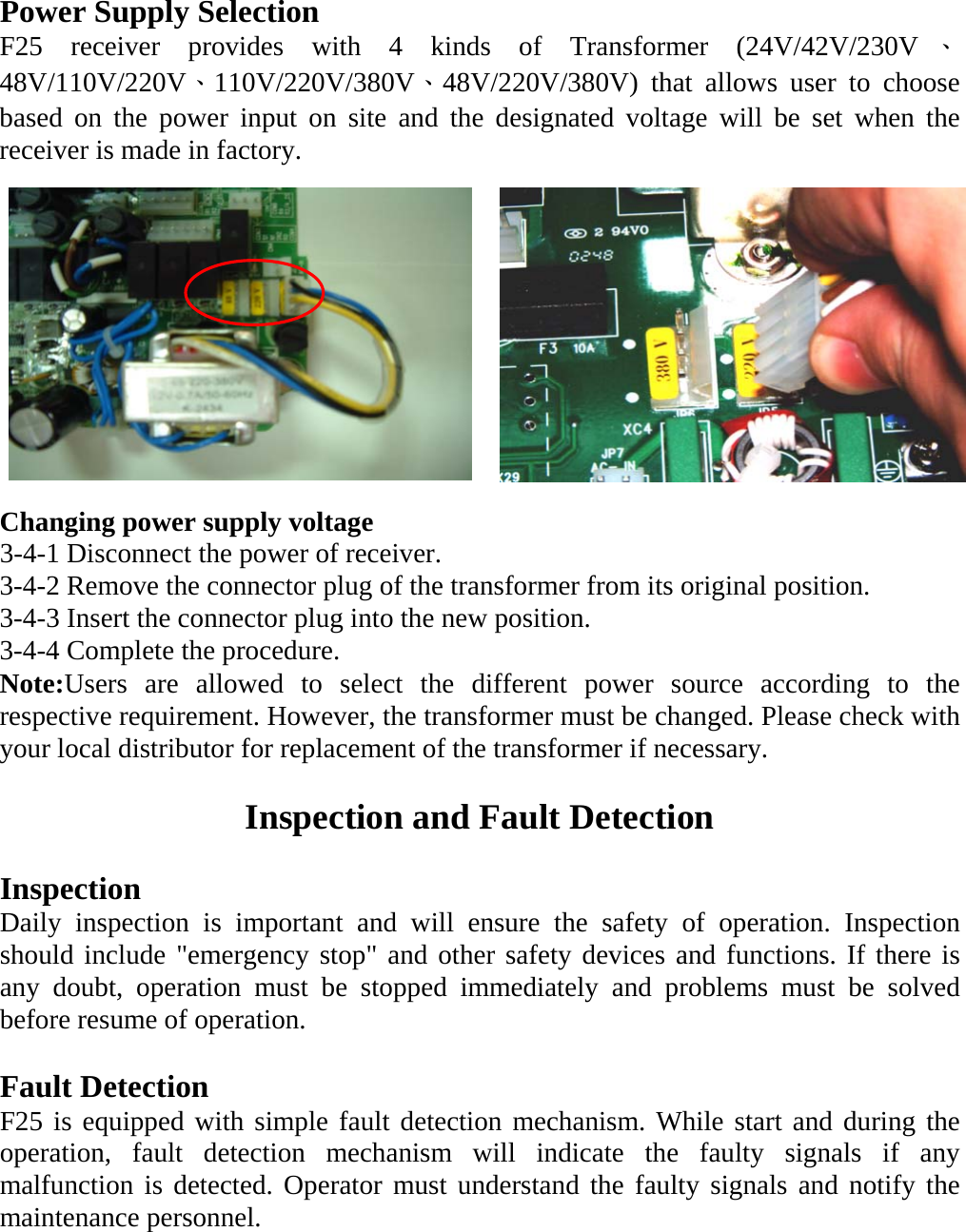 Power Supply Selection F25 receiver provides with 4 kinds of Transformer (24V/42V/230V 、48V/110V/220V、110V/220V/380V、48V/220V/380V) that allows user to choose based on the power input on site and the designated voltage will be set when the receiver is made in factory.            Changing power supply voltage 3-4-1 Disconnect the power of receiver. 3-4-2 Remove the connector plug of the transformer from its original position. 3-4-3 Insert the connector plug into the new position. 3-4-4 Complete the procedure. Note:Users are allowed to select the different power source according to the respective requirement. However, the transformer must be changed. Please check with your local distributor for replacement of the transformer if necessary.    Inspection and Fault Detection  Inspection Daily inspection is important and will ensure the safety of operation. Inspection should include "emergency stop" and other safety devices and functions. If there is any doubt, operation must be stopped immediately and problems must be solved before resume of operation.  Fault Detection F25 is equipped with simple fault detection mechanism. While start and during the operation, fault detection mechanism will indicate the faulty signals if any malfunction is detected. Operator must understand the faulty signals and notify the maintenance personnel.  