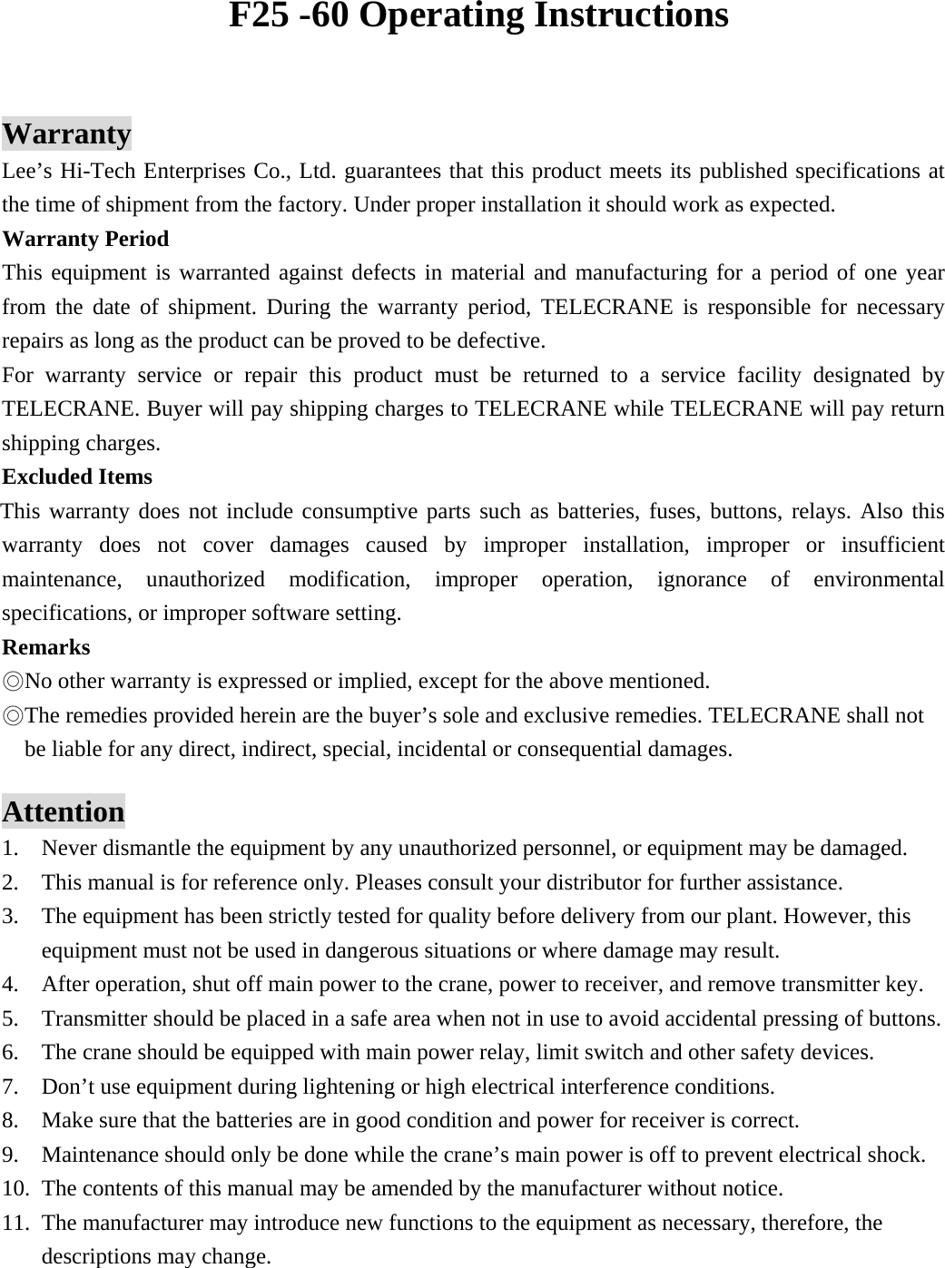      Warranty Lee&rsquo;s Hi-Tech Enterprises Co., Ltd. guarantees that this product meets its published specifications at the time of shipment from the factory. Under proper installation it should work as expected. Warranty Period   This equipment is warranted against defects in material and manufacturing for a period of one year from the date of shipment. During the warranty period, TELECRANE is responsible for necessary repairs as long as the product can be proved to be defective. For warranty service or repair this product must be returned to a service facility designated by TELECRANE. Buyer will pay shipping charges to TELECRANE while TELECRANE will pay return shipping charges.   Excluded Items       This warranty does not include consumptive parts such as batteries, fuses, buttons, relays. Also this warranty does not cover damages caused by improper installation, improper or insufficient maintenance, unauthorized modification, improper operation, ignorance of environmental specifications, or improper software setting. Remarks No other warranty is expressed or implied, except for the above mentioned.◎ The remedies provided herein are the bu◎yer&rsquo;s sole and exclusive remedies. TELECRANE shall not be liable for any direct, indirect, special, incidental or consequential damages.  Attention 1. Never dismantle the equipment by any unauthorized personnel, or equipment may be damaged. 2. This manual is for reference only. Pleases consult your distributor for further assistance. 3. The equipment has been strictly tested for quality before delivery from our plant. However, this equipment must not be used in dangerous situations or where damage may result. 4. After operation, shut off main power to the crane, power to receiver, and remove transmitter key. 5. Transmitter should be placed in a safe area when not in use to avoid accidental pressing of buttons. 6. The crane should be equipped with main power relay, limit switch and other safety devices. 7. Don&rsquo;t use equipment during lightening or high electrical interference conditions. 8. Make sure that the batteries are in good condition and power for receiver is correct. 9. Maintenance should only be done while the crane&rsquo;s main power is off to prevent electrical shock. 10. The contents of this manual may be amended by the manufacturer without notice. 11. The manufacturer may introduce new functions to the equipment as necessary, therefore, the descriptions may change. F25 -60 Operating Instructions 