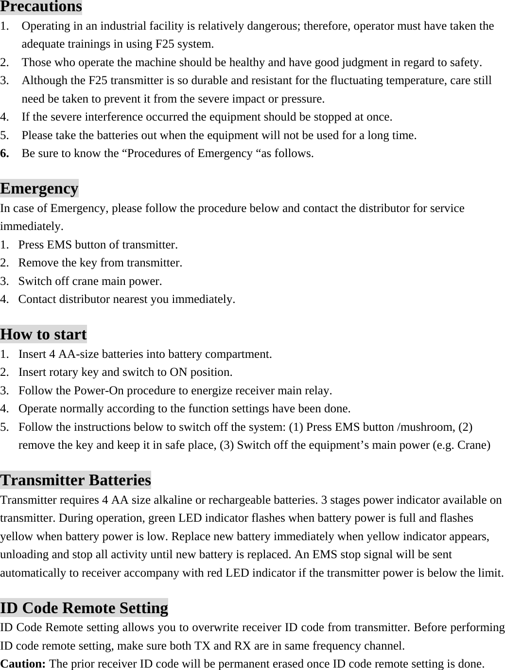  Precautions 1. Operating in an industrial facility is relatively dangerous; therefore, operator must have taken the adequate trainings in using F25 system. 2. Those who operate the machine should be healthy and have good judgment in regard to safety. 3. Although the F25 transmitter is so durable and resistant for the fluctuating temperature, care still need be taken to prevent it from the severe impact or pressure. 4. If the severe interference occurred the equipment should be stopped at once. 5. Please take the batteries out when the equipment will not be used for a long time. 6. Be sure to know the &ldquo;Procedures of Emergency &ldquo;as follows.  Emergency In case of Emergency, please follow the procedure below and contact the distributor for service immediately. 1. Press EMS button of transmitter. 2. Remove the key from transmitter. 3. Switch off crane main power. 4. Contact distributor nearest you immediately.  How to start 1. Insert 4 AA-size batteries into battery compartment.   2. Insert rotary key and switch to ON position. 3. Follow the Power-On procedure to energize receiver main relay.   4. Operate normally according to the function settings have been done. 5. Follow the instructions below to switch off the system: (1) Press EMS button /mushroom, (2) remove the key and keep it in safe place, (3) Switch off the equipment&rsquo;s main power (e.g. Crane)    Transmitter Batteries Transmitter requires 4 AA size alkaline or rechargeable batteries. 3 stages power indicator available on transmitter. During operation, green LED indicator flashes when battery power is full and flashes yellow when battery power is low. Replace new battery immediately when yellow indicator appears, unloading and stop all activity until new battery is replaced. An EMS stop signal will be sent automatically to receiver accompany with red LED indicator if the transmitter power is below the limit.  ID Code Remote Setting ID Code Remote setting allows you to overwrite receiver ID code from transmitter. Before performing ID code remote setting, make sure both TX and RX are in same frequency channel.   Caution: The prior receiver ID code will be permanent erased once ID code remote setting is done.   