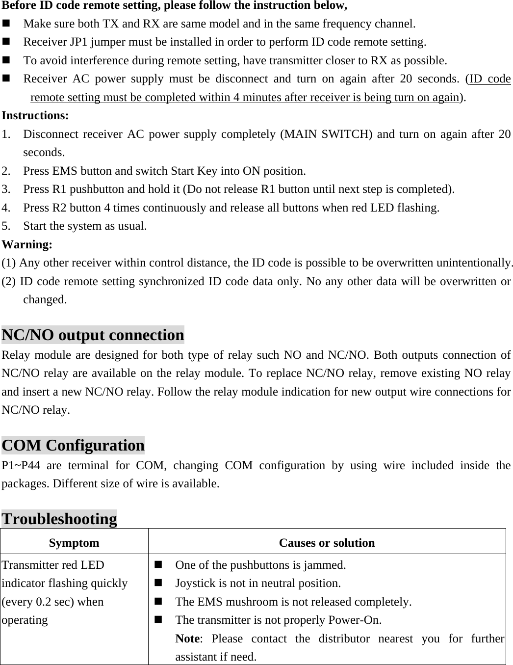   Before ID code remote setting, please follow the instruction below,    Make sure both TX and RX are same model and in the same frequency channel.  Receiver JP1 jumper must be installed in order to perform ID code remote setting.  To avoid interference during remote setting, have transmitter closer to RX as possible.  Receiver AC power supply must be disconnect and turn on again after 20 seconds. (ID code remote setting must be completed within 4 minutes after receiver is being turn on again). Instructions: 1. Disconnect receiver AC power supply completely (MAIN SWITCH) and turn on again after 20 seconds. 2. Press EMS button and switch Start Key into ON position. 3. Press R1 pushbutton and hold it (Do not release R1 button until next step is completed). 4. Press R2 button 4 times continuously and release all buttons when red LED flashing. 5. Start the system as usual. Warning: (1) Any other receiver within control distance, the ID code is possible to be overwritten unintentionally. (2) ID code remote setting synchronized ID code data only. No any other data will be overwritten or changed.  NC/NO output connection Relay module are designed for both type of relay such NO and NC/NO. Both outputs connection of NC/NO relay are available on the relay module. To replace NC/NO relay, remove existing NO relay and insert a new NC/NO relay. Follow the relay module indication for new output wire connections for NC/NO relay.  COM Configuration P1~P44 are terminal for COM, changing COM configuration by using wire included inside the packages. Different size of wire is available.  Troubleshooting Symptom  Causes or solution Transmitter red LED indicator flashing quickly (every 0.2 sec) when operating    One of the pushbuttons is jammed.  Joystick is not in neutral position.  The EMS mushroom is not released completely.  The transmitter is not properly Power-On. Note: Please contact the distributor nearest you for further assistant if need. 