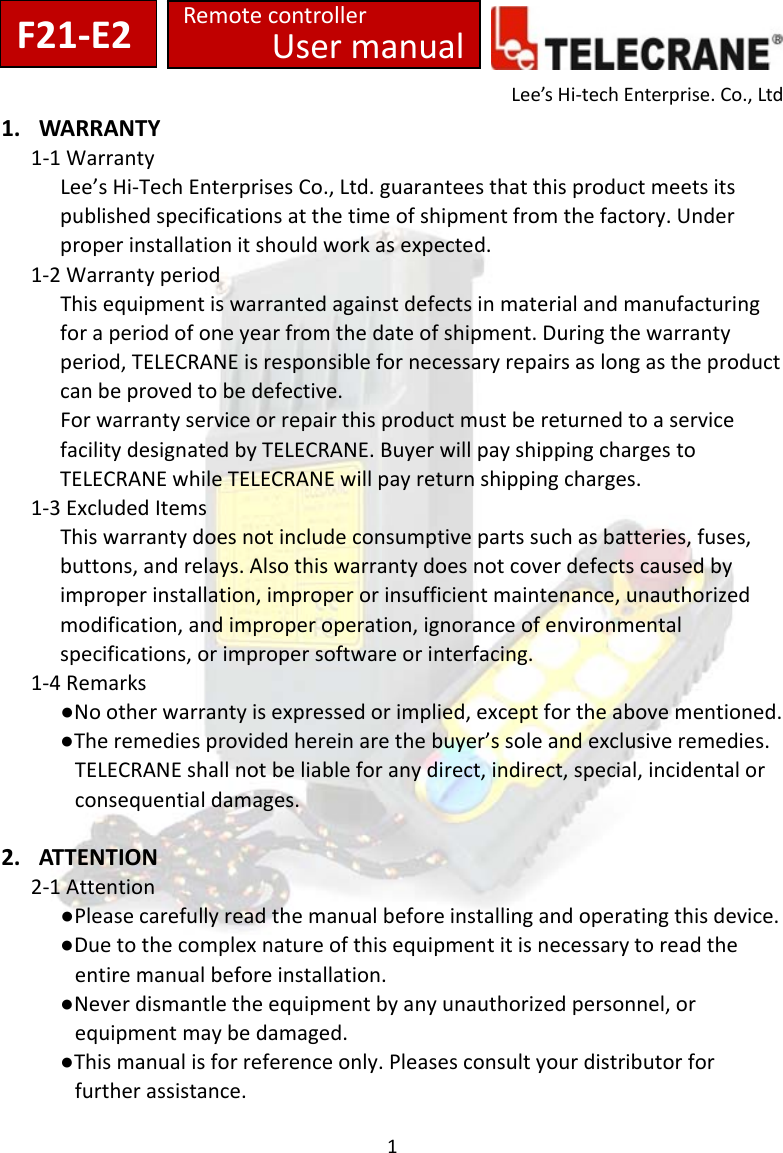 1Lee&rsquo;sHi‐techEnterprise.Co.,Ltd1. WARRANTY1‐1WarrantyLee&rsquo;sHi‐TechEnterprisesCo.,Ltd.guaranteesthatthisproductmeetsitspublishedspecificationsatthetimeofshipmentfromthefactory.Underproperinstallationitshouldworkasexpected.1‐2WarrantyperiodThisequipmentiswarrantedagainstdefectsinmaterialandmanufacturingforaperiodofoneyearfromthedateofshipment.Duringthewarrantyperiod,TELECRANEisresponsiblefornecessaryrepairsaslongastheproductcanbeprovedtobedefective.ForwarrantyserviceorrepairthisproductmustbereturnedtoaservicefacilitydesignatedbyTELECRANE.BuyerwillpayshippingchargestoTELECRANEwhileTELECRANEwillpayreturnshippingcharges.1‐3ExcludedItemsThiswarrantydoesnotincludeconsumptivepartssuchasbatteries,fuses,buttons,andrelays.Alsothiswarrantydoesnotcoverdefectscausedbyimproperinstallation,improperorinsufficientmaintenance,unauthorizedmodification,andimproperoperation,ignoranceofenvironmentalspecifications,orimpropersoftwareorinterfacing.1‐4Remarks●Nootherwarrantyisexpressedorimplied,exceptfortheabovementioned.●Theremediesprovidedhereinarethebuyer&rsquo;ssoleandexclusiveremedies.TELECRANEshallnotbeliableforanydirect,indirect,special,incidentalorconsequentialdamages.2. AT T E N T I ON 2‐1Attention●Pleasecarefullyreadthemanualbeforeinstallingandoperatingthisdevice.●Duetothecomplexnatureofthisequipmentitisnecessarytoreadtheentiremanualbeforeinstallation.●Neverdismantletheequipmentbyanyunauthorizedpersonnel,orequipmentmaybedamaged.●Thismanualisforreferenceonly.Pleasesconsultyourdistributorforfurtherassistance.UsermanualF21‐E2Remotecontroller