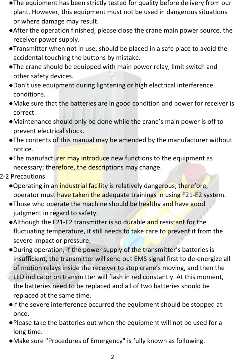 2●Theequipmenthasbeenstrictlytestedforqualitybeforedeliveryfromourplant.However,thisequipmentmustnotbeusedindangeroussituationsorwheredamagemayresult.●Aftertheoperationfinished,pleaseclosethecranemainpowersource,thereceiverpowersupply.●Transmitterwhennotinuse,shouldbeplacedinasafeplacetoavoidtheaccidentaltouchingthebuttonsbymistake.●Thecraneshouldbeequippedwithmainpowerrelay,limitswitchandothersafetydevices.●Don&rsquo;tuseequipmentduringlighteningorhighelectricalinterferenceconditions.●Makesurethatthebatteriesareingoodconditionandpowerforreceiveriscorrect.●Maintenanceshouldonlybedonewhilethecrane&rsquo;smainpowerisofftopreventelectricalshock.●Thecontentsofthismanualmaybeamendedbythemanufacturerwithoutnotice.●Themanufacturermayintroducenewfunctionstotheequipmentasnecessary;therefore,thedescriptionsmaychange.2‐2Precautions●Operatinginanindustrialfacilityisrelativelydangerous;therefore,operatormusthavetakentheadequatetrainingsinusingF21‐E2system.●Thosewhooperatethemachineshouldbehealthyandhavegoodjudgmentinregardtosafety.●AlthoughtheF21‐E2transmitterissodurableandresistantforthefluctuatingtemperature,itstillneedstotakecaretopreventitfromthesevereimpactorpressure.●Duringoperation,ifthepowersupplyofthetransmitter&rsquo;sbatteriesisinsufficient,thetransmitterwillsendoutEMSsignalfirsttode‐energizeallofmotionrelaysinsidethereceivertostopcrane&rsquo;smoving,andthentheLEDindicatorontransmitterwillflashinredconstantly.Atthismoment,thebatteriesneedtobereplacedandalloftwobatteriesshouldbereplacedatthesametime.●Ifthesevereinterferenceoccurredtheequipmentshouldbestoppedatonce.●Pleasetakethebatteriesoutwhentheequipmentwillnotbeusedforalongtime.●Makesure"ProceduresofEmergency"isfullyknownasfollowing.