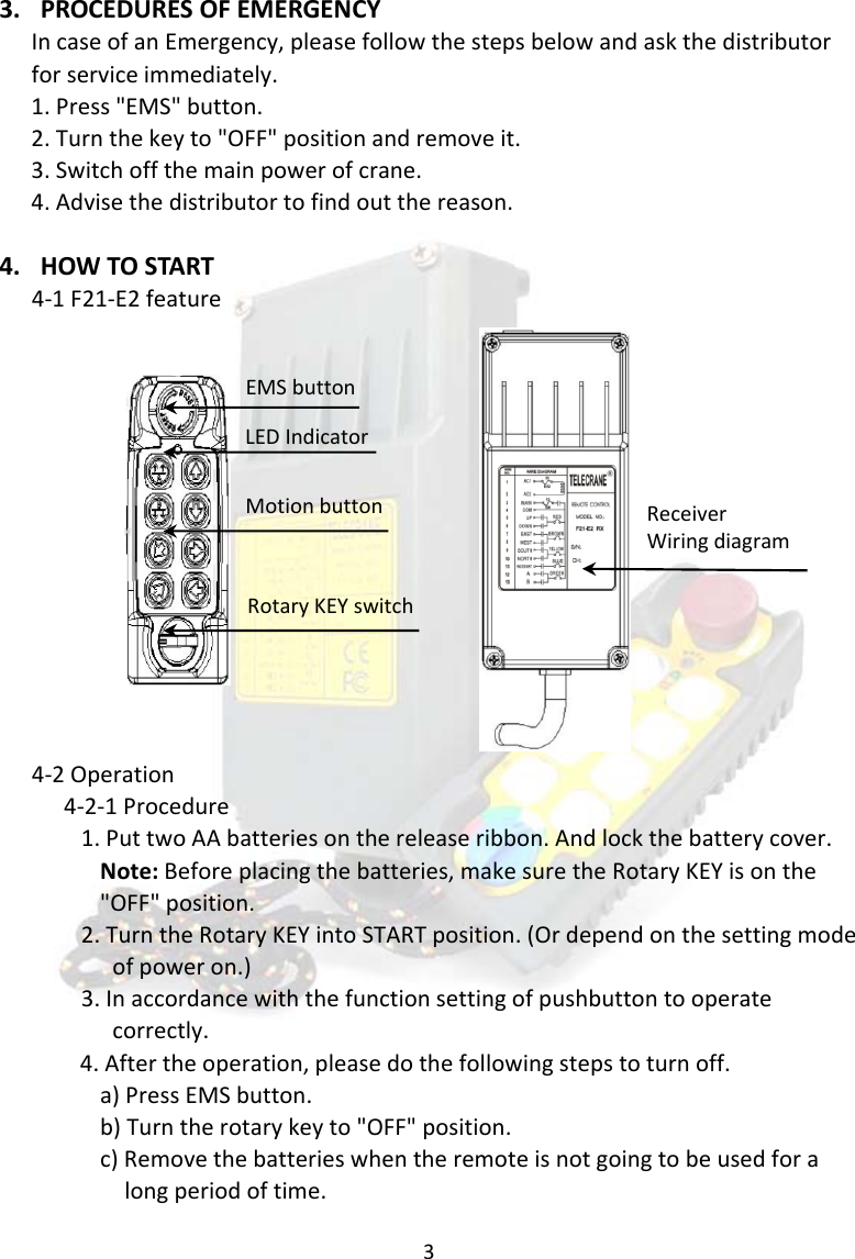 33. PROCEDURESOFEMERGENCYIncaseofanEmergency,pleasefollowthestepsbelowandaskthedistributorforserviceimmediately.1.Press"EMS"button.2.Turnthekeyto"OFF"positionandremoveit.3.Switchoffthemainpowerofcrane.4.Advisethedistributortofindoutthereason.4. HOWTOSTART4‐1F21‐E2feature4‐2Operation4‐2‐1Procedure1.PuttwoAAbatteriesonthereleaseribbon.Andlockthebatterycover.Note:Beforeplacingthebatteries,makesuretheRotaryKEYisonthe"OFF"position.2.TurntheRotaryKEYintoSTARTposition.(Ordependonthesettingmodeofpoweron.)3.Inaccordancewiththefunctionsettingofpushbuttontooperatecorrectly.4.Aftertheoperation,pleasedothefollowingstepstoturnoff.a)PressEMSbutton.b)Turntherotarykeyto"OFF"position.c)Removethebatterieswhentheremoteisnotgoingtobeusedforalongperiodoftime.EMSbuttonLEDIndicatorMotionbuttonRotaryKEYswitchReceiverWiringdiagram