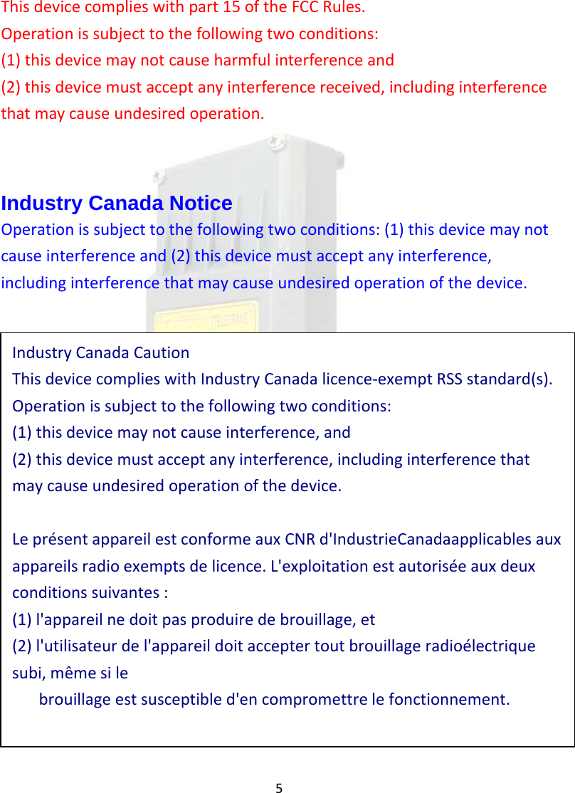 5Thisdevicecomplieswithpart15oftheFCCRules.Operationissubjecttothefollowingtwoconditions:(1)thisdevicemaynotcauseharmfulinterferenceand(2)thisdevicemustacceptanyinterferencereceived,includinginterferencethatmaycauseundesiredoperation.Industry Canada Notice Operationissubjecttothefollowingtwoconditions:(1)thisdevicemaynotcauseinterferenceand(2)thisdevicemustacceptanyinterference,includinginterferencethatmaycauseundesiredoperationofthedevice.IndustryCanadaCautionThisdevicecomplieswithIndustryCanadalicence‐exemptRSSstandard(s).Operationissubjecttothefollowingtwoconditions:(1)thisdevicemaynotcauseinterference,and(2)thisdevicemustacceptanyinterference,includinginterferencethatmaycauseundesiredoperationofthedevice.Lepr&eacute;sentappareilestconformeauxCNRd'IndustrieCanadaapplicablesauxappareilsradioexemptsdelicence.L'exploitationestautoris&eacute;eauxdeuxconditionssuivantes:(1)l'appareilnedoitpasproduiredebrouillage,et(2)l'utilisateurdel'appareildoitacceptertoutbrouillageradio&eacute;lectriquesubi,m&ecirc;mesilebrouillageestsusceptibled'encompromettrelefonctionnement.