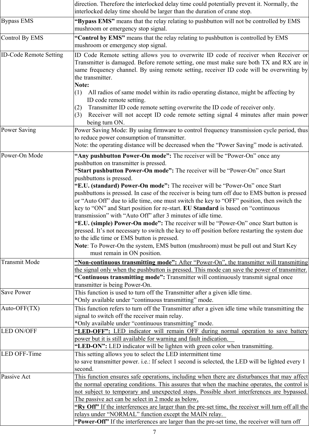  7direction. Therefore the interlocked delay time could potentially prevent it. Normally, the   interlocked delay time should be larger than the duration of crane stop. Bypass EMS  &ldquo;Bypass EMS&rdquo; means that the relay relating to pushbutton will not be controlled by EMS mushroom or emergency stop signal. Control By EMS  &ldquo;Control by EMS&rdquo; means that the relay relating to pushbutton is controlled by EMS mushroom or emergency stop signal. ID-Code Remote Setting ID Code Remote setting allows you to overwrite ID code of receiver when Receiver or Transmitter is damaged. Before remote setting, one must make sure both TX and RX are insame frequency channel. By using remote setting, receiver ID code will be overwriting by the transmitter. Note:  (1)    All radios of same model within its radio operating distance, might be affecting by   ID code remote setting. (2)    Transmitter ID code remote setting overwrite the ID code of receiver only.   (3)  Receiver will not accept ID code remote setting signal 4 minutes after main power being turn ON. Power Saving  Power Saving Mode: By using firmware to control frequency transmission cycle period, thus to reduce power consumption of transmitter.   Note: the operating distance will be decreased when the &ldquo;Power Saving&rdquo; mode is activated. Power-On Mode  &ldquo;Any pushbutton Power-On mode&rdquo;: The receiver will be &ldquo;Power-On&rdquo; once any pushbutton on transmitter is pressed. &ldquo;Start pushbutton Power-On mode&rdquo;: The receiver will be &ldquo;Power-On&rdquo; once Start pushbuttons is pressed. &ldquo;E.U. (standard) Power-On mode&rdquo;: The receiver will be &ldquo;Power-On&rdquo; once Start pushbuttons is pressed. In case of the receiver is being turn off due to EMS button is pressed or &ldquo;Auto Off&rdquo; due to idle time, one must switch the key to &ldquo;OFF&rdquo; position, then switch the key to &ldquo;ON&rdquo; and Start position for re-start. EU Standard is based on &ldquo;continuous transmission&rdquo; with &ldquo;Auto Off&rdquo; after 3 minutes of idle time.     &ldquo;E.U. (simple) Power-On mode&rdquo;: The receiver will be &ldquo;Power-On&rdquo; once Start button is pressed. It&rsquo;s not necessary to switch the key to off position before restarting the system due to the idle time or EMS button is pressed. Note: To Power-On the system, EMS button (mushroom) must be pull out and Start Key must remain in ON position. Transmit Mode  &ldquo;Non-continuous transmitting mode&rdquo;: After &ldquo;Power-On&rdquo;, the transmitter will transmitting the signal only when the pushbutton is pressed. This mode can save the power of transmitter.&ldquo;Continuous transmitting mode&rdquo;: Transmitter will continuously transmit signal once   transmitter is being Power-On. Save Power    This function is used to turn off the Transmitter after a given idle time. *Only available under &ldquo;continuous transmitting&rdquo; mode. Auto-OFF(TX)  This function refers to turn off the Transmitter after a given idle time while transmitting the signal to switch off the receiver main relay. *Only available under &ldquo;continuous transmitting&rdquo; mode. LED ON/OFF  &ldquo;LED-OFF&rdquo;: LED indicator will remain OFF during normal operation to save battery power but it is still available for warning and fault indication.     &ldquo;LED-ON&rdquo;: LED indicator will be lighten with green color when transmitting.   LED OFF-Time This setting allows you to select the LED intermittent time   to save transmitter power. i.e.: If select 1 second is selected, the LED will be lighted every 1 second. Passive Act  This function ensures safe operations, including when there are disturbances that may affect the normal operating conditions. This assures that when the machine operates, the control is not subject to temporary and unexpected stops. Possible short interferences are bypassed. The passive act can be select in 2 mode as below, &ldquo;Ry Off&rdquo; If the interferences are larger than the pre-set time, the receiver will turn off all the relays under &ldquo;NORMAL&rdquo; function except the MAIN relay.   &ldquo;Power-Off&rdquo; If the interferences are larger than the pre-set time, the receiver will turn off 