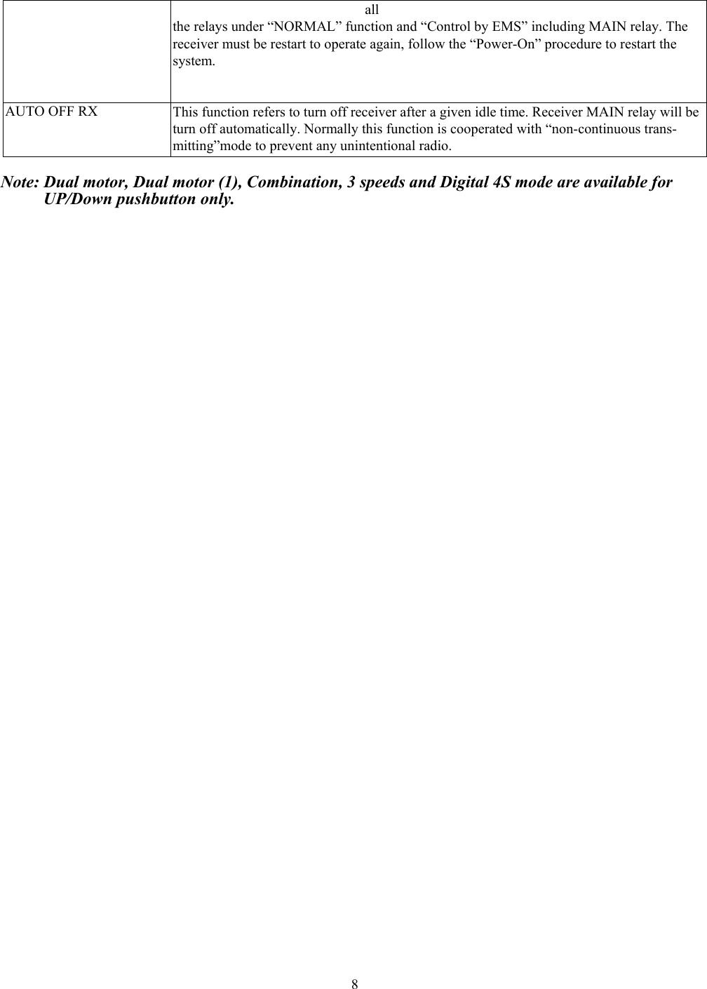 8all  the relays under &ldquo;NORMAL&rdquo; function and &ldquo;Control by EMS&rdquo; including MAIN relay. The receiver must be restart to operate again, follow the &ldquo;Power-On&rdquo; procedure to restart the   system. AUTO OFF RX  This function refers to turn off receiver after a given idle time. Receiver MAIN relay will be turn off automatically. Normally this function is cooperated with &ldquo;non-continuous trans-   mitting&rdquo;mode to prevent any unintentional radio.  Note: Dual motor, Dual motor (1), Combination, 3 speeds and Digital 4S mode are available for        UP/Down pushbutton only.        