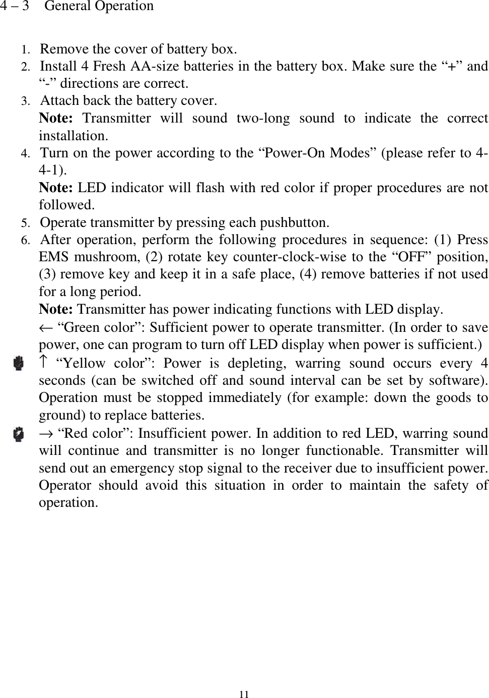   11 4 &ndash; 3    General Operation  1. Remove the cover of battery box. 2. Install 4 Fresh AA-size batteries in the battery box. Make sure the &ldquo;+&rdquo; and &ldquo;-&rdquo; directions are correct. 3. Attach back the battery cover. Note:  Transmitter  will  sound  two-long  sound  to  indicate  the  correct installation. 4. Turn on the power according to the &ldquo;Power-On Modes&rdquo; (please refer to 4-4-1). Note: LED indicator will flash with red color if proper procedures are not followed. 5. Operate transmitter by pressing each pushbutton.   6. After  operation,  perform  the  following  procedures  in  sequence:  (1)  Press EMS mushroom, (2)  rotate  key counter-clock-wise to the &ldquo;OFF&rdquo; position, (3) remove key and keep it in a safe place, (4) remove batteries if not used for a long period. Note: Transmitter has power indicating functions with LED display. &larr; &ldquo;Green color&rdquo;: Sufficient power to operate transmitter. (In order to save power, one can program to turn off LED display when power is sufficient.) &uarr;  &ldquo;Yellow  color&rdquo;:  Power  is  depleting,  warring  sound  occurs  every  4 seconds  (can  be  switched  off  and  sound  interval  can  be  set  by  software). Operation  must  be  stopped  immediately (for  example:  down  the  goods  to ground) to replace batteries. &rarr; &ldquo;Red color&rdquo;: Insufficient power. In addition to red LED, warring sound will  continue  and  transmitter  is  no  longer  functionable.  Transmitter  will send out an emergency stop signal to the receiver due to insufficient power. Operator  should  avoid  this  situation  in  order  to  maintain  the  safety  of operation.            