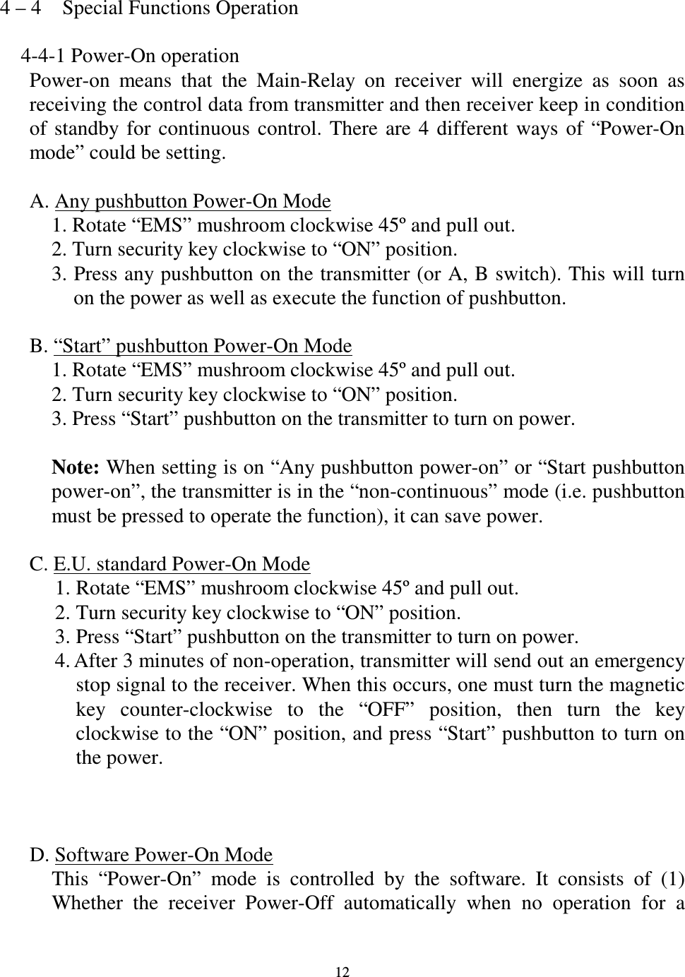   12 4 &ndash; 4    Special Functions Operation      4-4-1 Power-On operation   Power-on  means  that  the  Main-Relay  on  receiver  will  energize  as  soon  as receiving the control data from transmitter and then receiver keep in condition of  standby  for  continuous  control.  There  are  4  different  ways of  &ldquo;Power-On mode&rdquo; could be setting.  A. Any pushbutton Power-On Mode 1. Rotate &ldquo;EMS&rdquo; mushroom clockwise 45&ordm; and pull out. 2. Turn security key clockwise to &ldquo;ON&rdquo; position. 3. Press any pushbutton on the transmitter (or A, B switch). This will turn on the power as well as execute the function of pushbutton.  B. &ldquo;Start&rdquo; pushbutton Power-On Mode 1. Rotate &ldquo;EMS&rdquo; mushroom clockwise 45&ordm; and pull out. 2. Turn security key clockwise to &ldquo;ON&rdquo; position. 3. Press &ldquo;Start&rdquo; pushbutton on the transmitter to turn on power.    Note: When setting is on &ldquo;Any pushbutton power-on&rdquo; or &ldquo;Start pushbutton power-on&rdquo;, the transmitter is in the &ldquo;non-continuous&rdquo; mode (i.e. pushbutton must be pressed to operate the function), it can save power.  C. E.U. standard Power-On Mode 1. Rotate &ldquo;EMS&rdquo; mushroom clockwise 45&ordm; and pull out. 2. Turn security key clockwise to &ldquo;ON&rdquo; position. 3. Press &ldquo;Start&rdquo; pushbutton on the transmitter to turn on power. 4. After 3 minutes of non-operation, transmitter will send out an emergency stop signal to the receiver. When this occurs, one must turn the magnetic key  counter-clockwise  to  the  &ldquo;OFF&rdquo;  position,  then  turn  the  key clockwise to the &ldquo;ON&rdquo; position, and press &ldquo;Start&rdquo; pushbutton to turn on the power.  D. Software Power-On Mode This  &ldquo;Power-On&rdquo;  mode  is  controlled  by  the  software.  It  consists  of  (1) Whether  the  receiver  Power-Off  automatically  when  no  operation  for  a 