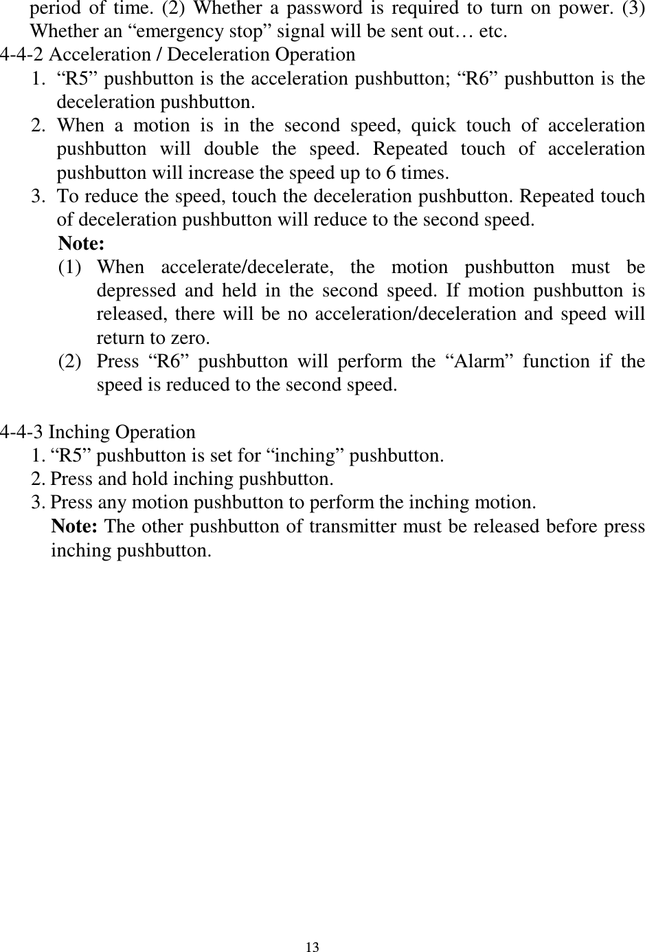   13 period  of  time.  (2)  Whether  a  password  is  required  to  turn  on  power.  (3) Whether an &ldquo;emergency stop&rdquo; signal will be sent out&hellip; etc.       4-4-2 Acceleration / Deceleration Operation 1. &ldquo;R5&rdquo; pushbutton is the acceleration pushbutton; &ldquo;R6&rdquo; pushbutton is the deceleration pushbutton. 2. When  a  motion  is  in  the  second  speed,  quick  touch  of  acceleration pushbutton  will  double  the  speed.  Repeated  touch  of  acceleration pushbutton will increase the speed up to 6 times. 3. To reduce the speed, touch the deceleration pushbutton. Repeated touch of deceleration pushbutton will reduce to the second speed. Note: (1) When  accelerate/decelerate,  the  motion  pushbutton  must  be depressed  and  held  in  the  second  speed.  If  motion  pushbutton  is released,  there  will  be  no  acceleration/deceleration  and  speed  will return to zero. (2) Press  &ldquo;R6&rdquo;  pushbutton  will  perform  the  &ldquo;Alarm&rdquo;  function  if  the speed is reduced to the second speed.        4-4-3 Inching Operation 1. &ldquo;R5&rdquo; pushbutton is set for &ldquo;inching&rdquo; pushbutton. 2. Press and hold inching pushbutton. 3. Press any motion pushbutton to perform the inching motion. Note: The other pushbutton of transmitter must be released before press inching pushbutton.                  