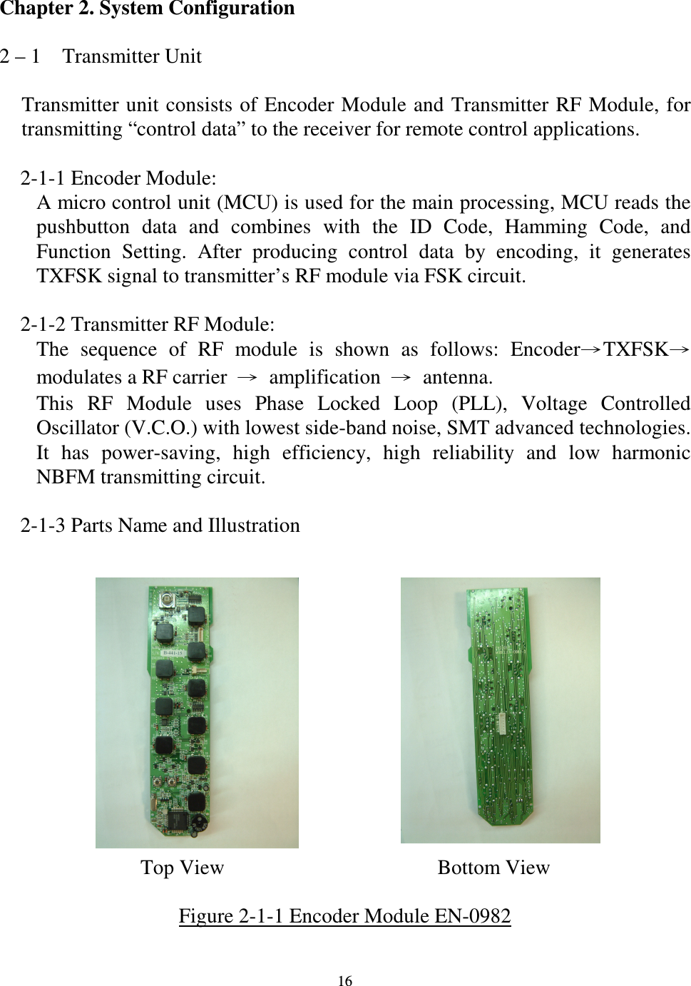   16 Chapter 2. System Configuration  2 &ndash; 1    Transmitter Unit  Transmitter unit consists of Encoder Module and Transmitter RF Module, for transmitting &ldquo;control data&rdquo; to the receiver for remote control applications.      2-1-1 Encoder Module: A micro control unit (MCU) is used for the main processing, MCU reads the pushbutton  data  and  combines  with  the  ID  Code,  Hamming  Code,  and Function  Setting.  After  producing  control  data  by  encoding,  it  generates TXFSK signal to transmitter&rsquo;s RF module via FSK circuit.      2-1-2 Transmitter RF Module: The  sequence  of  RF  module  is  shown  as  follows:  EncoderTXFSKmodulates a RF carrier  amplification  antenna. This  RF  Module  uses  Phase  Locked  Loop  (PLL),  Voltage  Controlled Oscillator (V.C.O.) with lowest side-band noise, SMT advanced technologies. It  has  power-saving,  high  efficiency,  high  reliability  and  low  harmonic NBFM transmitting circuit.      2-1-3 Parts Name and Illustration                                  Top View    Bottom View  Figure 2-1-1 Encoder Module EN-0982  