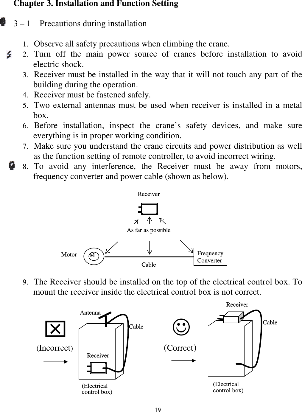   19 Chapter 3. Installation and Function Setting    3 &ndash; 1    Precautions during installation  1. Observe all safety precautions when climbing the crane. 2. Turn  off  the  main  power  source  of  cranes  before  installation  to  avoid electric shock. 3. Receiver must be installed in the way that it will not touch any part of the building during the operation. 4. Receiver must be fastened safely. 5. Two  external  antennas  must  be  used  when  receiver  is  installed  in  a  metal box. 6. Before  installation,  inspect  the  crane&rsquo;s  safety  devices,  and  make  sure everything is in proper working condition. 7. Make sure you understand the crane circuits and power distribution as well as the function setting of remote controller, to avoid incorrect wiring. 8. To  avoid  any  interference,  the  Receiver  must  be  away  from  motors, frequency converter and power cable (shown as below). 9. The Receiver should be installed on the top of the electrical control box. To mount the receiver inside the electrical control box is not correct.    Receiver    M Motor Cable Frequency Converter (Correct) Antenna Cable Receiver  (Incorrect) (Electrical control box) Receiver Cable  (Electrical control box) As far as possible  