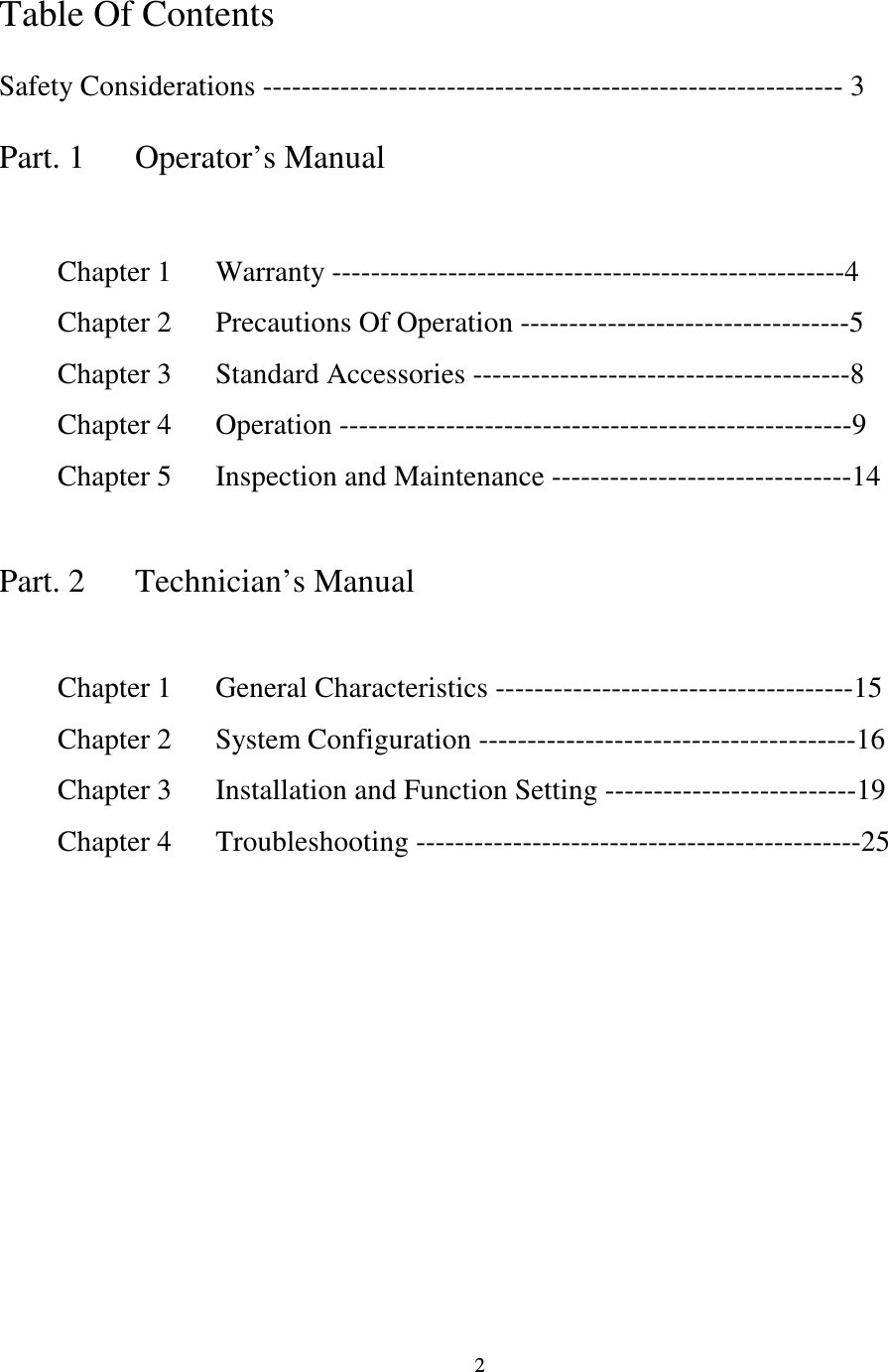   2 Table Of Contents  Safety Considerations ------------------------------------------------------------ 3    Part. 1      Operator&rsquo;s Manual              Chapter 1      Warranty -----------------------------------------------------4         Chapter 2      Precautions Of Operation ----------------------------------5         Chapter 3      Standard Accessories ---------------------------------------8         Chapter 4      Operation -----------------------------------------------------9         Chapter 5      Inspection and Maintenance -------------------------------14    Part. 2      Technician&rsquo;s Manual            Chapter 1      General Characteristics -------------------------------------15         Chapter 2      System Configuration ---------------------------------------16         Chapter 3      Installation and Function Setting --------------------------19         Chapter 4      Troubleshooting ----------------------------------------------25     