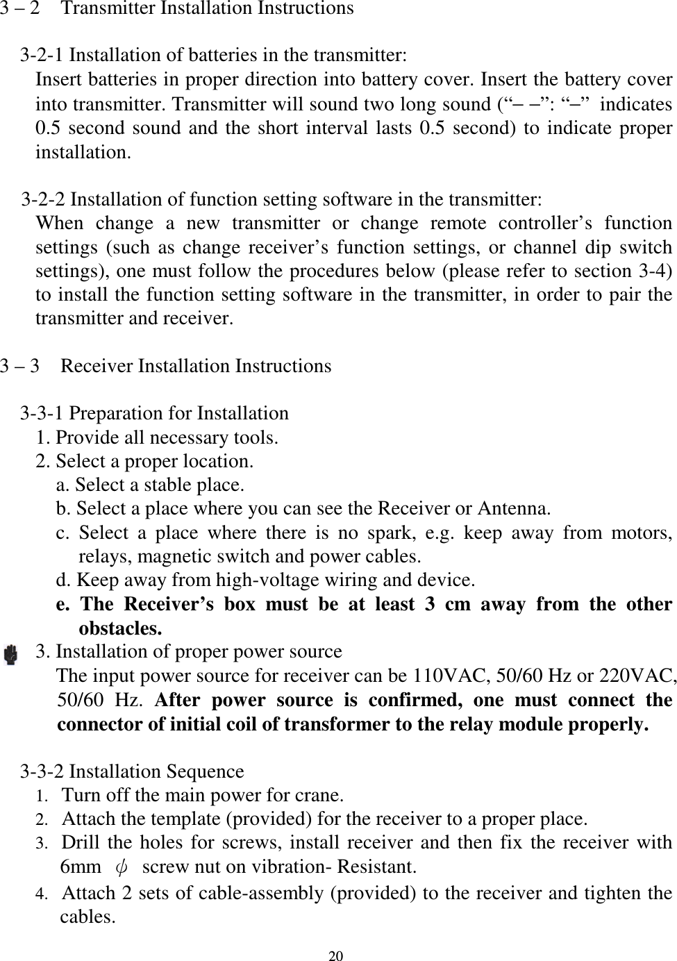   20 3 &ndash; 2    Transmitter Installation Instructions      3-2-1 Installation of batteries in the transmitter: Insert batteries in proper direction into battery cover. Insert the battery cover into transmitter. Transmitter will sound two long sound (&ldquo;&minus; &minus;&rdquo;: &ldquo;&minus;&rdquo;indicates 0.5  second  sound  and  the  short  interval  lasts  0.5  second)  to  indicate  proper installation.  3-2-2 Installation of function setting software in the transmitter: When  change  a  new  transmitter  or  change  remote  controller&rsquo;s  function settings  (such  as  change  receiver&rsquo;s  function  settings,  or  channel  dip  switch settings), one must follow the procedures below (please refer to section 3-4) to install the function setting software in the transmitter, in order to pair the transmitter and receiver.  3 &ndash; 3    Receiver Installation Instructions      3-3-1 Preparation for Installation 1. Provide all necessary tools. 2. Select a proper location.     a. Select a stable place.     b. Select a place where you can see the Receiver or Antenna.     c.  Select  a  place  where  there  is  no  spark,  e.g.  keep  away  from  motors, relays, magnetic switch and power cables.     d. Keep away from high-voltage wiring and device.     e.  The  Receiver&rsquo;s  box  must  be  at  least  3  cm  away  from  the  other obstacles. 3. Installation of proper power source       The input power source for receiver can be 110VAC, 50/60 Hz or 220VAC, 50/60  Hz.  After  power  source  is  confirmed,  one  must  connect  the connector of initial coil of transformer to the relay module properly.      3-3-2 Installation Sequence 1. Turn off the main power for crane. 2. Attach the template (provided) for the receiver to a proper place. 3. Drill  the  holes  for  screws,  install  receiver  and  then  fix  the  receiver  with 6mm    screw nut on vibration- Resistant. 4. Attach 2 sets of cable-assembly (provided) to the receiver and tighten the cables.  