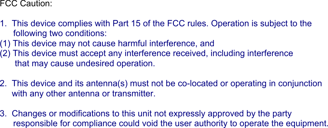 FCC Caution:    1.  This device complies with Part 15 of the FCC rules. Operation is subject to the     following two conditions:  (1) This device may not cause harmful interference, and  (2) This device must accept any interference received, including interference   that may cause undesired operation.    2.  This device and its antenna(s) must not be co-located or operating in conjunction       with any other antenna or transmitter.    3.  Changes or modifications to this unit not expressly approved by the party     responsible for compliance could void the user authority to operate the equipment.     