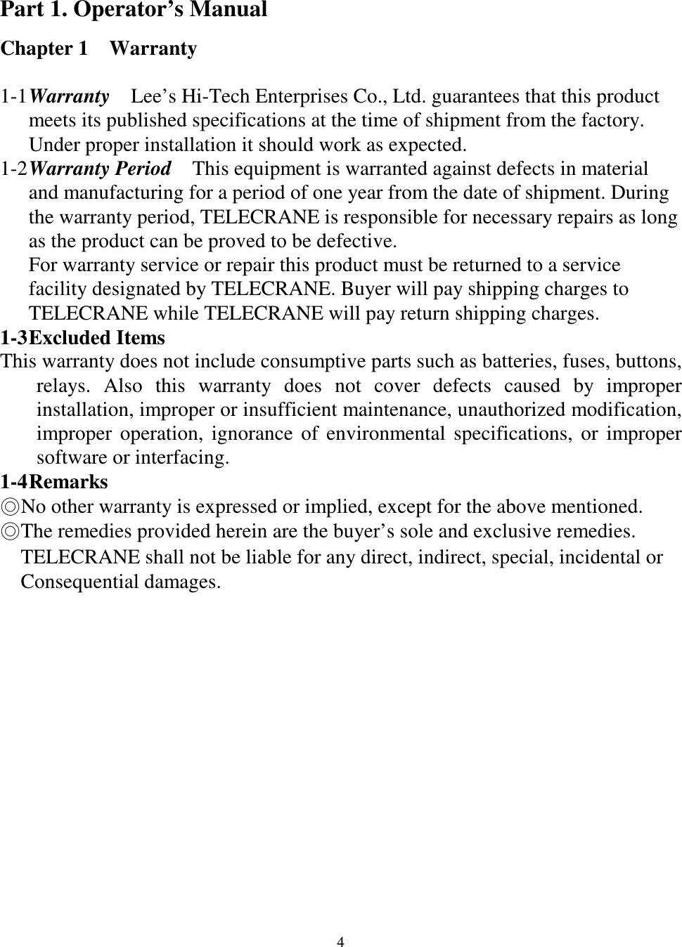   4  Part 1. Operator&rsquo;s Manual Chapter 1    Warranty  1-1 Warranty   Lee&rsquo;s Hi-Tech Enterprises Co., Ltd. guarantees that this product meets its published specifications at the time of shipment from the factory. Under proper installation it should work as expected. 1-2 Warranty Period    This equipment is warranted against defects in material and manufacturing for a period of one year from the date of shipment. During the warranty period, TELECRANE is responsible for necessary repairs as long as the product can be proved to be defective. For warranty service or repair this product must be returned to a service facility designated by TELECRANE. Buyer will pay shipping charges to TELECRANE while TELECRANE will pay return shipping charges.   1-3 Excluded Items   This warranty does not include consumptive parts such as batteries, fuses, buttons, relays.  Also  this  warranty  does  not  cover  defects  caused  by  improper installation, improper or insufficient maintenance, unauthorized modification, improper  operation,  ignorance  of  environmental  specifications,  or  improper software or interfacing. 1-4 Remarks No other warranty is expressed or implied, except for the above mentioned. The remedies provided herein are the buyer&rsquo;s sole and exclusive remedies.       TELECRANE shall not be liable for any direct, indirect, special, incidental or         Consequential damages.              