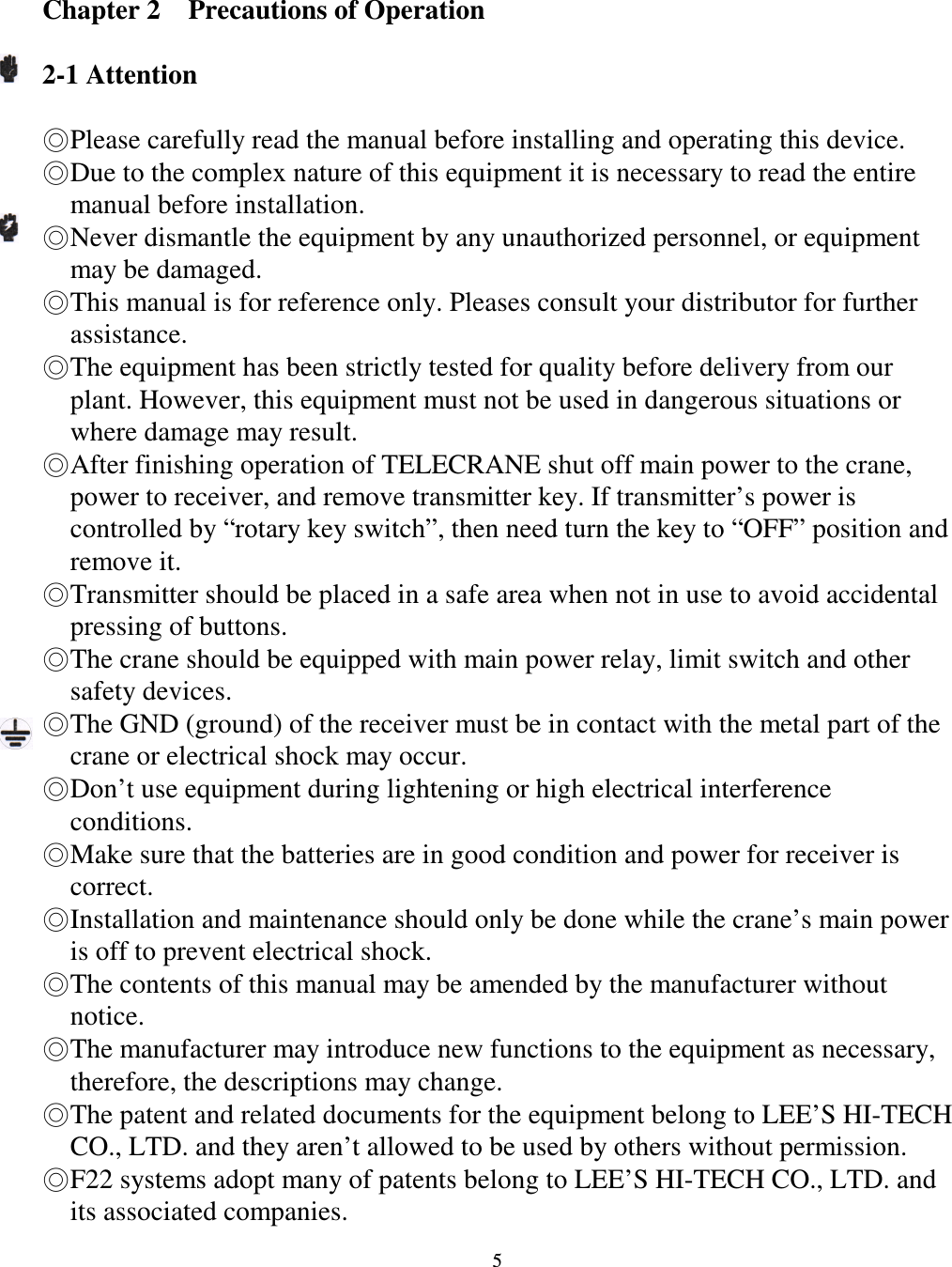   5  Chapter 2    Precautions of Operation  2-1 Attention  Please carefully read the manual before installing and operating this device. Due to the complex nature of this equipment it is necessary to read the entire manual before installation. Never dismantle the equipment by any unauthorized personnel, or equipment may be damaged. This manual is for reference only. Pleases consult your distributor for further assistance. The equipment has been strictly tested for quality before delivery from our plant. However, this equipment must not be used in dangerous situations or where damage may result. After finishing operation of TELECRANE shut off main power to the crane, power to receiver, and remove transmitter key. If transmitter&rsquo;s power is controlled by &ldquo;rotary key switch&rdquo;, then need turn the key to &ldquo;OFF&rdquo; position and remove it. Transmitter should be placed in a safe area when not in use to avoid accidental pressing of buttons. The crane should be equipped with main power relay, limit switch and other safety devices. The GND (ground) of the receiver must be in contact with the metal part of the crane or electrical shock may occur. Don&rsquo;t use equipment during lightening or high electrical interference conditions. Make sure that the batteries are in good condition and power for receiver is correct. Installation and maintenance should only be done while the crane&rsquo;s main power is off to prevent electrical shock. The contents of this manual may be amended by the manufacturer without notice. The manufacturer may introduce new functions to the equipment as necessary, therefore, the descriptions may change. The patent and related documents for the equipment belong to LEE&rsquo;S HI-TECH   CO., LTD. and they aren&rsquo;t allowed to be used by others without permission. F22 systems adopt many of patents belong to LEE&rsquo;S HI-TECH CO., LTD. and its associated companies.                  