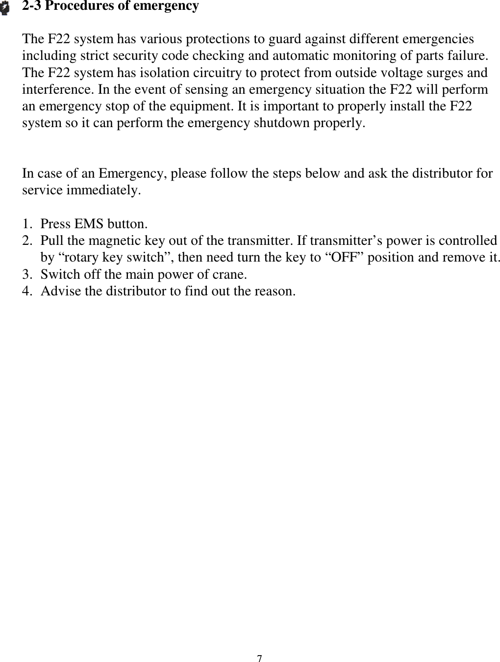   7  2-3 Procedures of emergency  The F22 system has various protections to guard against different emergencies including strict security code checking and automatic monitoring of parts failure. The F22 system has isolation circuitry to protect from outside voltage surges and interference. In the event of sensing an emergency situation the F22 will perform an emergency stop of the equipment. It is important to properly install the F22 system so it can perform the emergency shutdown properly.   In case of an Emergency, please follow the steps below and ask the distributor for service immediately.  1. Press EMS button. 2. Pull the magnetic key out of the transmitter. If transmitter&rsquo;s power is controlled by &ldquo;rotary key switch&rdquo;, then need turn the key to &ldquo;OFF&rdquo; position and remove it. 3. Switch off the main power of crane. 4. Advise the distributor to find out the reason.                      