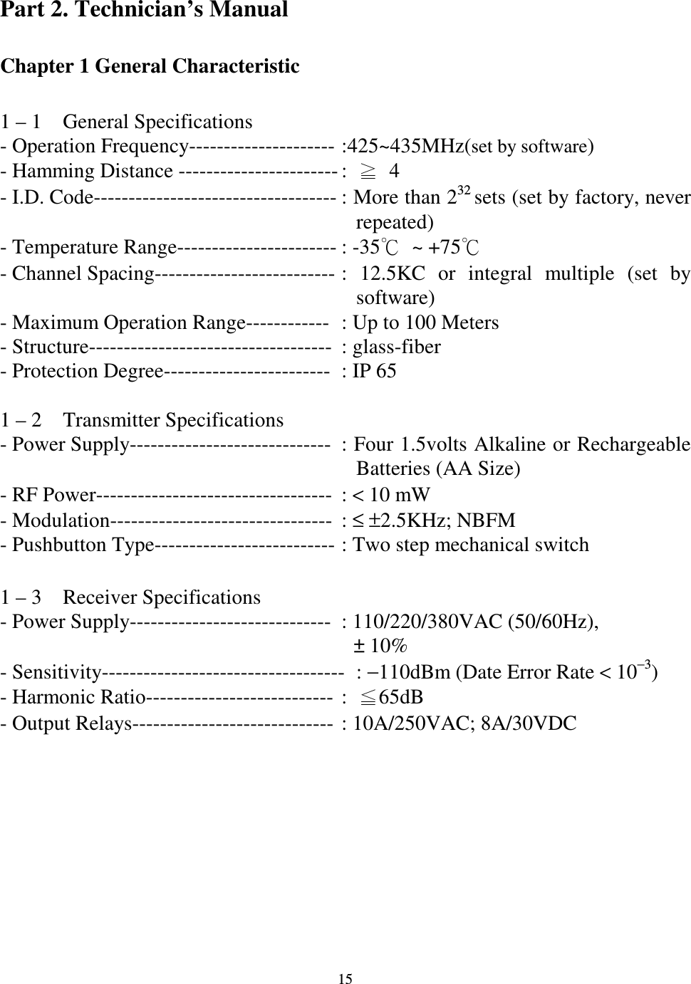   15 Part 2. Technician&rsquo;s Manual  Chapter 1 General Characteristic    1 &ndash; 1    General Specifications - Operation Frequency--------------------- :425~435MHz(set by software) - Hamming Distance ----------------------- :    4 - I.D. Code----------------------------------- : More than 232 sets (set by factory, never   repeated) - Temperature Range----------------------- : -35  ~ +75- Channel Spacing-------------------------- :  12.5KC  or  integral  multiple  (set  by software) - Maximum Operation Range------------  : Up to 100 Meters - Structure-----------------------------------  : glass-fiber   - Protection Degree------------------------  : IP 65  1 &ndash; 2    Transmitter Specifications - Power Supply-----------------------------  : Four 1.5volts Alkaline or Rechargeable Batteries (AA Size) - RF Power----------------------------------  : < 10 mW - Modulation--------------------------------  : &le; &plusmn;2.5KHz; NBFM - Pushbutton Type-------------------------- : Two step mechanical switch    1 &ndash; 3    Receiver Specifications - Power Supply-----------------------------  : 110/220/380VAC (50/60Hz), &plusmn; 10% - Sensitivity-----------------------------------  : &minus;110dBm (Date Error Rate < 10&minus;3) - Harmonic Ratio---------------------------  :  65dB - Output Relays-----------------------------  : 10A/250VAC; 8A/30VDC         