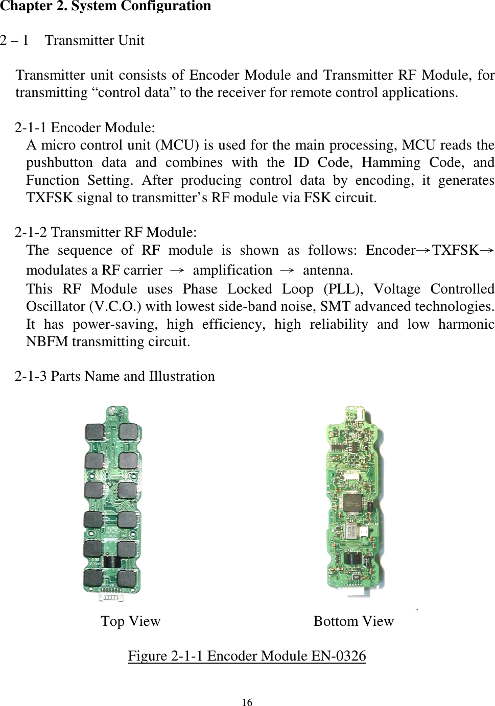   16 Chapter 2. System Configuration  2 &ndash; 1    Transmitter Unit  Transmitter unit consists of Encoder Module and Transmitter RF Module,  for transmitting &ldquo;control data&rdquo; to the receiver for remote control applications.      2-1-1 Encoder Module: A micro control unit (MCU) is used for the main processing, MCU reads the pushbutton  data  and  combines  with  the  ID  Code,  Hamming  Code,  and Function  Setting.  After  producing  control  data  by  encoding,  it  generates TXFSK signal to transmitter&rsquo;s RF module via FSK circuit.      2-1-2 Transmitter RF Module: The  sequence  of  RF  module  is  shown  as  follows:  EncoderTXFSKmodulates a RF carrier  amplification  antenna. This  RF  Module  uses  Phase  Locked  Loop  (PLL),  Voltage  Controlled Oscillator (V.C.O.) with lowest side-band noise, SMT advanced technologies. It  has  power-saving,  high  efficiency,  high  reliability  and  low  harmonic NBFM transmitting circuit.      2-1-3 Parts Name and Illustration                                  Top View    Bottom View  Figure 2-1-1 Encoder Module EN-0326    