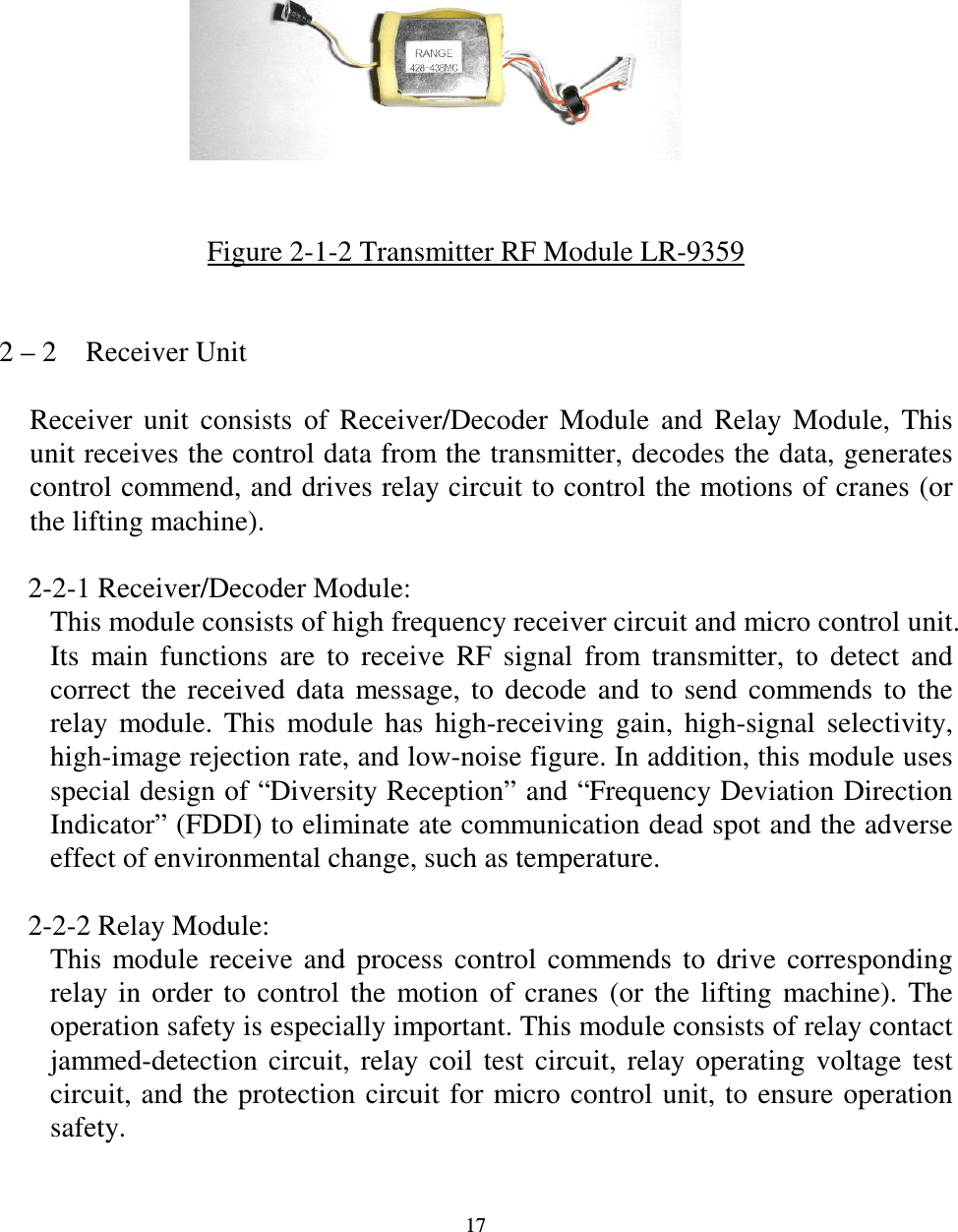   17            Figure 2-1-2 Transmitter RF Module LR-9359   2 &ndash; 2    Receiver Unit  Receiver  unit  consists  of  Receiver/Decoder  Module  and  Relay  Module,  This unit receives the control data from the transmitter, decodes the data, generates control commend, and drives relay circuit to control the motions of cranes (or the lifting machine).      2-2-1 Receiver/Decoder Module: This module consists of high frequency receiver circuit and micro control unit. Its  main  functions  are  to  receive  RF  signal  from  transmitter,  to  detect  and correct  the  received  data  message,  to  decode  and  to  send  commends  to  the relay  module.  This  module  has  high-receiving  gain,  high-signal  selectivity, high-image rejection rate, and low-noise figure. In addition, this module uses special design of &ldquo;Diversity Reception&rdquo; and &ldquo;Frequency Deviation Direction Indicator&rdquo; (FDDI) to eliminate ate communication dead spot and the adverse effect of environmental change, such as temperature.      2-2-2 Relay Module: This  module  receive  and  process  control  commends  to  drive  corresponding relay  in  order  to  control  the  motion  of  cranes  (or  the  lifting  machine).  The operation safety is especially important. This module consists of relay contact jammed-detection  circuit,  relay  coil  test  circuit,  relay  operating  voltage  test circuit, and the protection  circuit for micro control  unit, to ensure operation safety.     