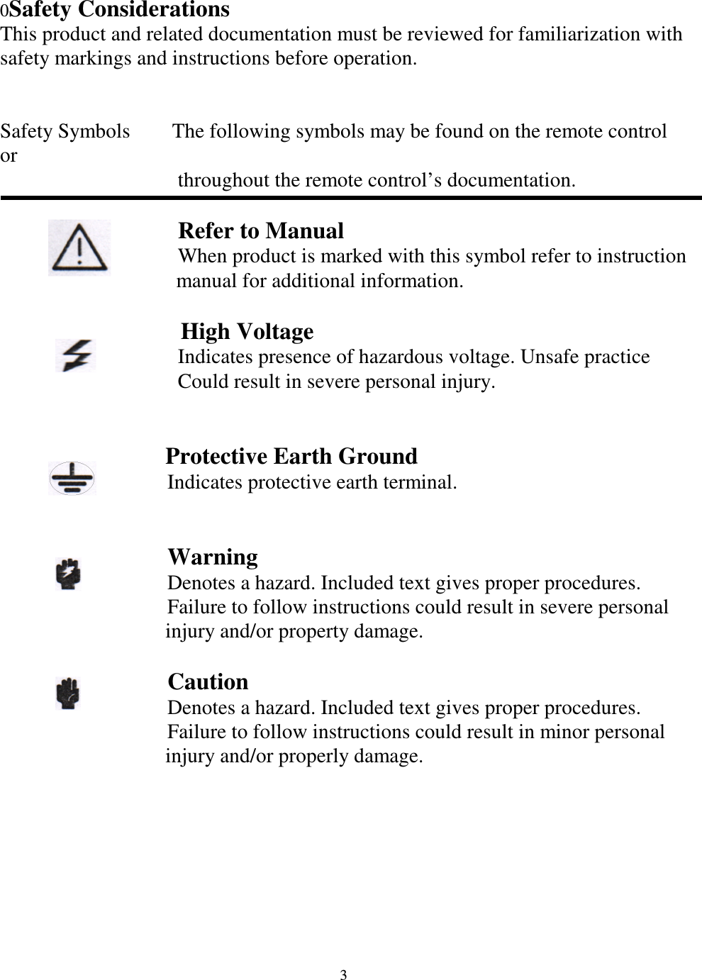   3 0Safety Considerations This product and related documentation must be reviewed for familiarization with safety markings and instructions before operation.   Safety Symbols        The following symbols may be found on the remote control or                                     throughout the remote control&rsquo;s documentation.                       Refer to Manual                                     When product is marked with this symbol refer to instruction       manual for additional information.                   High Voltage                                   Indicates presence of hazardous voltage. Unsafe practice                                     Could result in severe personal injury.                   Protective Earth Ground                                 Indicates protective earth terminal.                                     Warning                                 Denotes a hazard. Included text gives proper procedures.                                 Failure to follow instructions could result in severe personal injury and/or property damage.                    Caution                                 Denotes a hazard. Included text gives proper procedures.                                 Failure to follow instructions could result in minor personal injury and/or properly damage.                 