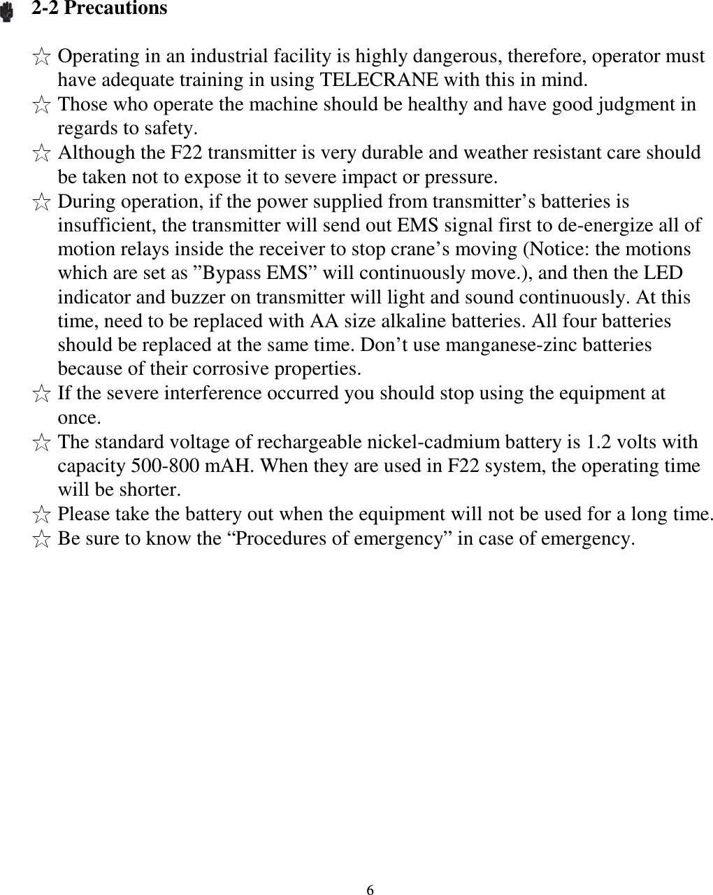   6    2-2 Precautions  Operating in an industrial facility is highly dangerous, therefore, operator must have adequate training in using TELECRANE with this in mind. Those who operate the machine should be healthy and have good judgment in regards to safety. Although the F22 transmitter is very durable and weather resistant care should be taken not to expose it to severe impact or pressure. During operation, if the power supplied from transmitter&rsquo;s batteries is insufficient, the transmitter will send out EMS signal first to de-energize all of motion relays inside the receiver to stop crane&rsquo;s moving (Notice: the motions which are set as &rdquo;Bypass EMS&rdquo; will continuously move.), and then the LED indicator and buzzer on transmitter will light and sound continuously. At this time, need to be replaced with AA size alkaline batteries. All four batteries should be replaced at the same time. Don&rsquo;t use manganese-zinc batteries because of their corrosive properties. If the severe interference occurred you should stop using the equipment at once. The standard voltage of rechargeable nickel-cadmium battery is 1.2 volts with capacity 500-800 mAH. When they are used in F22 system, the operating time will be shorter. Please take the battery out when the equipment will not be used for a long time. Be sure to know the &ldquo;Procedures of emergency&rdquo; in case of emergency.                     