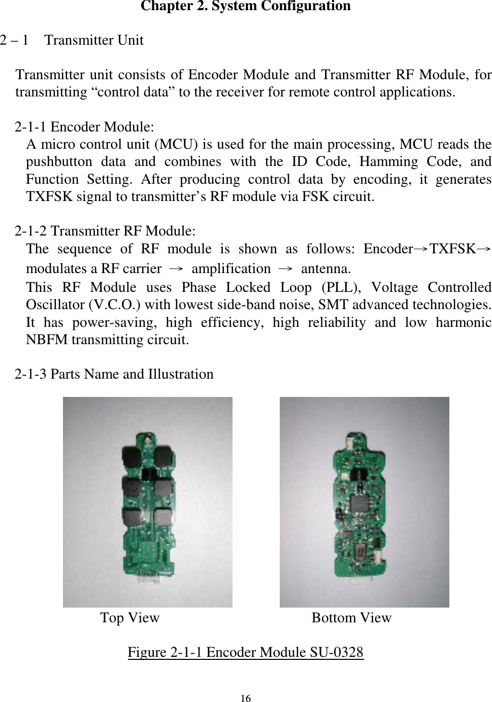   16 Chapter 2. System Configuration  2 &ndash; 1    Transmitter Unit  Transmitter unit consists of Encoder Module and Transmitter RF Module,  for transmitting &ldquo;control data&rdquo; to the receiver for remote control applications.      2-1-1 Encoder Module: A micro control unit (MCU) is used for the main processing, MCU reads the pushbutton  data  and  combines  with  the  ID  Code,  Hamming  Code,  and Function  Setting.  After  producing  control  data  by  encoding,  it  generates TXFSK signal to transmitter&rsquo;s RF module via FSK circuit.      2-1-2 Transmitter RF Module: The  sequence  of  RF  module  is  shown  as  follows:  EncoderTXFSKmodulates a RF carrier  amplification  antenna. This  RF  Module  uses  Phase  Locked  Loop  (PLL),  Voltage  Controlled Oscillator (V.C.O.) with lowest side-band noise, SMT advanced technologies. It  has  power-saving,  high  efficiency,  high  reliability  and  low  harmonic NBFM transmitting circuit.      2-1-3 Parts Name and Illustration                                  Top View    Bottom View  Figure 2-1-1 Encoder Module SU-0328  