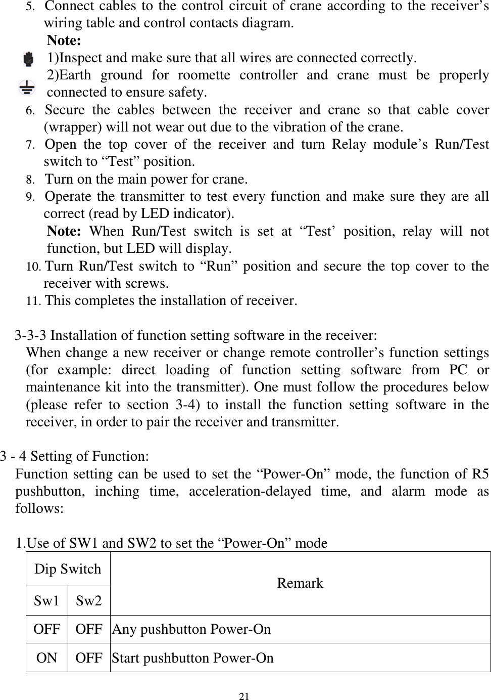   21 5. Connect cables to the control circuit  of crane according to the receiver&rsquo;s wiring table and control contacts diagram. Note:   1)Inspect and make sure that all wires are connected correctly. 2)Earth  ground  for  roomette  controller  and  crane  must  be  properly connected to ensure safety. 6. Secure  the  cables  between  the  receiver  and  crane  so  that  cable  cover (wrapper) will not wear out due to the vibration of the crane. 7. Open  the  top  cover  of  the  receiver  and  turn  Relay  module&rsquo;s  Run/Test switch to &ldquo;Test&rdquo; position. 8. Turn on the main power for crane. 9. Operate  the  transmitter to  test  every function  and  make sure  they are  all correct (read by LED indicator). Note:  When  Run/Test  switch  is  set  at  &ldquo;Test&rsquo;  position,  relay  will  not function, but LED will display. 10. Turn  Run/Test  switch  to  &ldquo;Run&rdquo;  position  and  secure  the  top  cover  to  the receiver with screws. 11. This completes the installation of receiver.    3-3-3 Installation of function setting software in the receiver: When change a new receiver or change remote controller&rsquo;s function settings (for  example:  direct  loading  of  function  setting  software  from  PC  or maintenance kit into the transmitter). One must follow the procedures below (please  refer  to  section  3-4)  to  install  the  function  setting  software  in  the receiver, in order to pair the receiver and transmitter.  3 - 4 Setting of Function:   Function setting can be used to set the &ldquo;Power-On&rdquo; mode, the function of R5 pushbutton,  inching  time,  acceleration-delayed  time,  and  alarm  mode  as follows:  1.Use of SW1 and SW2 to set the &ldquo;Power-On&rdquo; mode Dip Switch Sw1 Sw2 Remark OFF OFF Any pushbutton Power-On ON  OFF Start pushbutton Power-On   