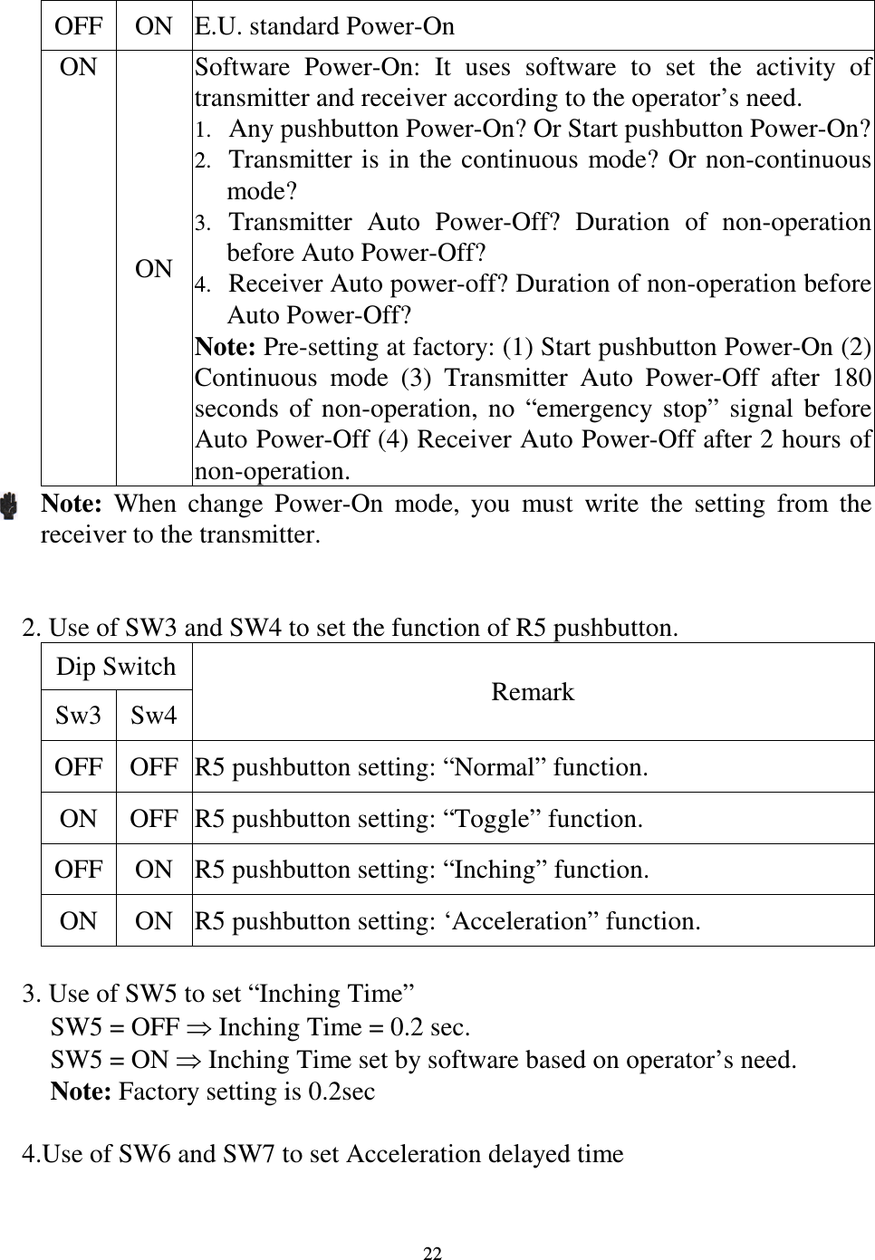   22 OFF ON  E.U. standard Power-On ON ON Software  Power-On:  It  uses  software  to  set  the  activity  of transmitter and receiver according to the operator&rsquo;s need. 1. Any pushbutton Power-On? Or Start pushbutton Power-On? 2. Transmitter is in  the  continuous  mode?  Or non-continuous mode? 3. Transmitter  Auto  Power-Off?  Duration  of  non-operation before Auto Power-Off? 4. Receiver Auto power-off? Duration of non-operation before Auto Power-Off? Note: Pre-setting at factory: (1) Start pushbutton Power-On (2) Continuous  mode  (3)  Transmitter  Auto  Power-Off  after  180 seconds  of  non-operation,  no  &ldquo;emergency  stop&rdquo;  signal  before Auto Power-Off (4) Receiver Auto Power-Off after 2 hours of non-operation. Note:  When  change  Power-On  mode,  you  must  write  the  setting  from  the receiver to the transmitter.   2. Use of SW3 and SW4 to set the function of R5 pushbutton.     Dip Switch Sw3 Sw4 Remark OFF OFF R5 pushbutton setting: &ldquo;Normal&rdquo; function. ON  OFF R5 pushbutton setting: &ldquo;Toggle&rdquo; function. OFF ON  R5 pushbutton setting: &ldquo;Inching&rdquo; function. ON  ON  R5 pushbutton setting: &lsquo;Acceleration&rdquo; function.  3. Use of SW5 to set &ldquo;Inching Time&rdquo; SW5 = OFF  Inching Time = 0.2 sec. SW5 = ON  Inching Time set by software based on operator&rsquo;s need. Note: Factory setting is 0.2sec  4.Use of SW6 and SW7 to set Acceleration delayed time  