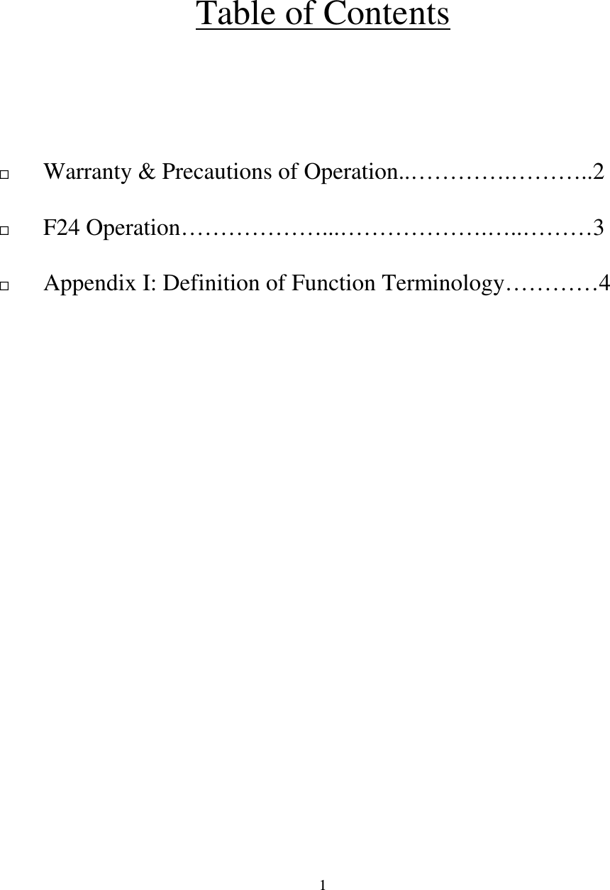   1    Table of Contents                                    Warranty &amp; Precautions of Operation..&hellip;&hellip;&hellip;&hellip;.&hellip;&hellip;&hellip;..2                            F24 Operation&hellip;&hellip;&hellip;&hellip;&hellip;&hellip;...&hellip;&hellip;&hellip;&hellip;&hellip;&hellip;.&hellip;..&hellip;&hellip;&hellip;3   Appendix I: Definition of Function Terminology&hellip;&hellip;&hellip;&hellip;4                